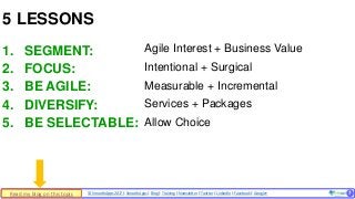 © SmoothApps 2017 | SmoothApps | Blog | Training | Newsletter | Twitter | LinkedIn | Facebook | Google+ ‹#›
1. SEGMENT:
2. FOCUS:
3. BE AGILE:
4. DIVERSIFY:
5. BE SELECTABLE:
5 LESSONS
7
Agile Interest + Business Value
Intentional + Surgical
Measurable + Incremental
Services + Packages
Allow Choice
Read my blog on this topic
 