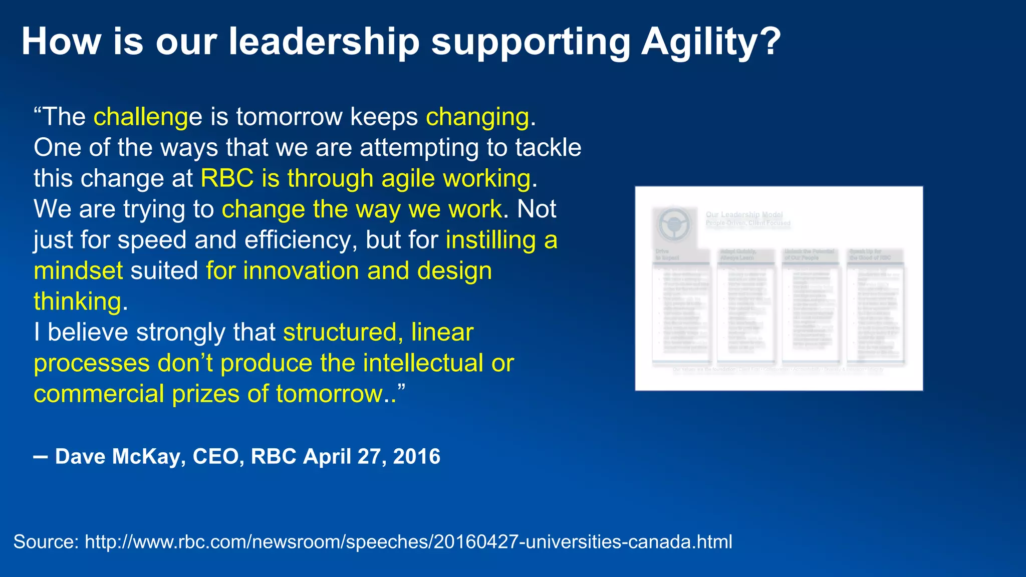 “The challenge is tomorrow keeps changing.
One of the ways that we are attempting to tackle
this change at RBC is through agile working.
We are trying to change the way we work. Not
just for speed and efficiency, but for instilling a
mindset suited for innovation and design
thinking.
I believe strongly that structured, linear
processes don’t produce the intellectual or
commercial prizes of tomorrow..”
– Dave McKay, CEO, RBC April 27, 2016
How is our leadership supporting Agility?
Source: http://www.rbc.com/newsroom/speeches/20160427-universities-canada.html
 