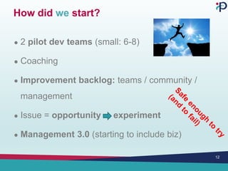 How did we start?
● 2 pilot dev teams (small: 6-8)
● Coaching
● Improvement backlog: teams / community /
management
● Issue = opportunity experiment
● Management 3.0 (starting to include biz)
12
 
