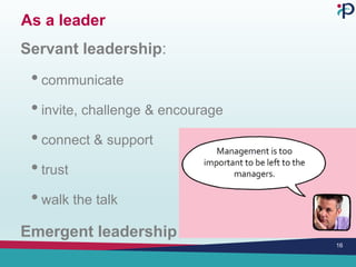 As a leader
Servant leadership:
• communicate
• invite, challenge & encourage
• connect & support
• trust
• walk the talk
Emergent leadership
16
 