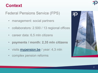 Context
Federal Pensions Service (FPS)
• management: social partners
• collaborators: 2.500 / 13 regional offices
• career data: 6,5 mln citizens
• payments / month: 2,35 mln citizens
• visits mypension.be / year: 4,3 mln
• complex pension reforms
2
 