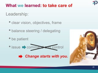 What we learned: to take care of
Leadership:
• clear vision, objectives, frame
• balance steering / delegating
• be patient
• issue command and control
Change starts with you.
20
 