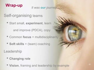 Wrap-up It was our journey…
Self-organising teams
• Start small, experiment, learn
and improve (PDCA), copy
• Common focus + multidisciplinarity
• Soft skills + (team) coaching
Leadership
• Changing role
• Vision, framing and leadership by example
22
 