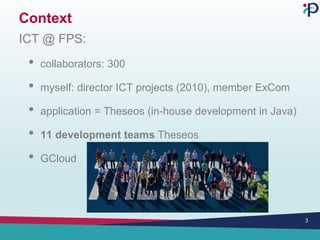 Context
ICT @ FPS:
• collaborators: 300
• myself: director ICT projects (2010), member ExCom
• application = Theseos (in-house development in Java)
• 11 development teams Theseos
• GCloud
3
 