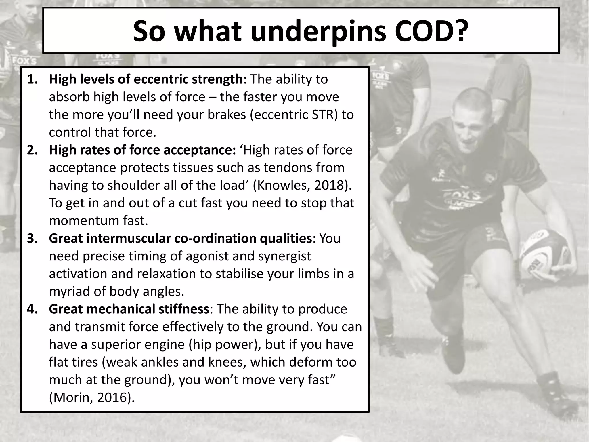 So what underpins COD?
1. High levels of eccentric strength: The ability to
absorb high levels of force – the faster you move
the more you’ll need your brakes (eccentric STR) to
control that force.
2. High rates of force acceptance: ‘High rates of force
acceptance protects tissues such as tendons from
having to shoulder all of the load’ (Knowles, 2018).
To get in and out of a cut fast you need to stop that
momentum fast.
3. Great intermuscular co-ordination qualities: You
need precise timing of agonist and synergist
activation and relaxation to stabilise your limbs in a
myriad of body angles.
4. Great mechanical stiffness: The ability to produce
and transmit force effectively to the ground. You can
have a superior engine (hip power), but if you have
flat tires (weak ankles and knees, which deform too
much at the ground), you won’t move very fast”
(Morin, 2016).
 