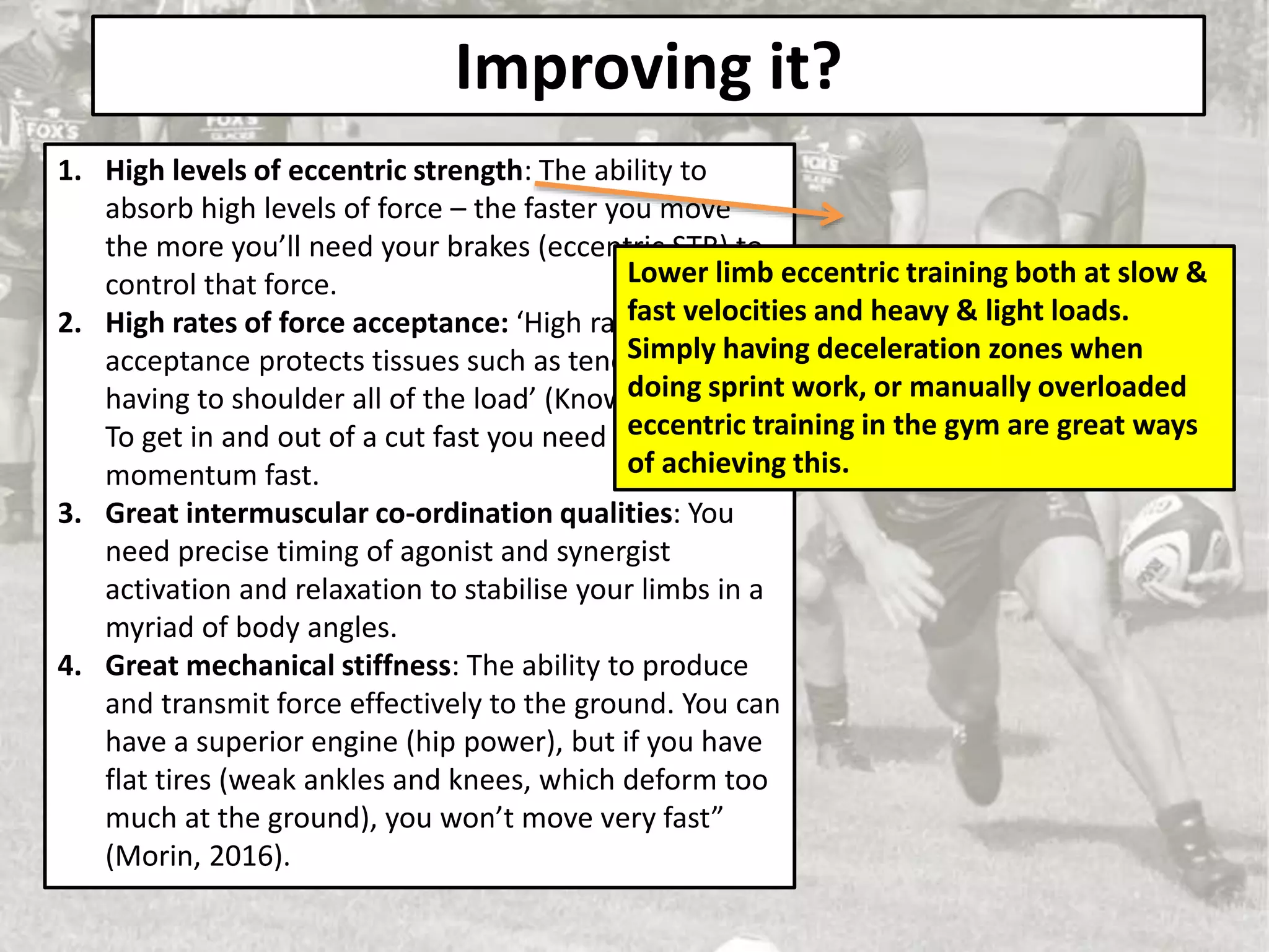 Improving it?
1. High levels of eccentric strength: The ability to
absorb high levels of force – the faster you move
the more you’ll need your brakes (eccentric STR) to
control that force.
2. High rates of force acceptance: ‘High rates of force
acceptance protects tissues such as tendons from
having to shoulder all of the load’ (Knowles, 2018).
To get in and out of a cut fast you need to stop that
momentum fast.
3. Great intermuscular co-ordination qualities: You
need precise timing of agonist and synergist
activation and relaxation to stabilise your limbs in a
myriad of body angles.
4. Great mechanical stiffness: The ability to produce
and transmit force effectively to the ground. You can
have a superior engine (hip power), but if you have
flat tires (weak ankles and knees, which deform too
much at the ground), you won’t move very fast”
(Morin, 2016).
Lower limb eccentric training both at slow &
fast velocities and heavy & light loads.
Simply having deceleration zones when
doing sprint work, or manually overloaded
eccentric training in the gym are great ways
of achieving this.
 