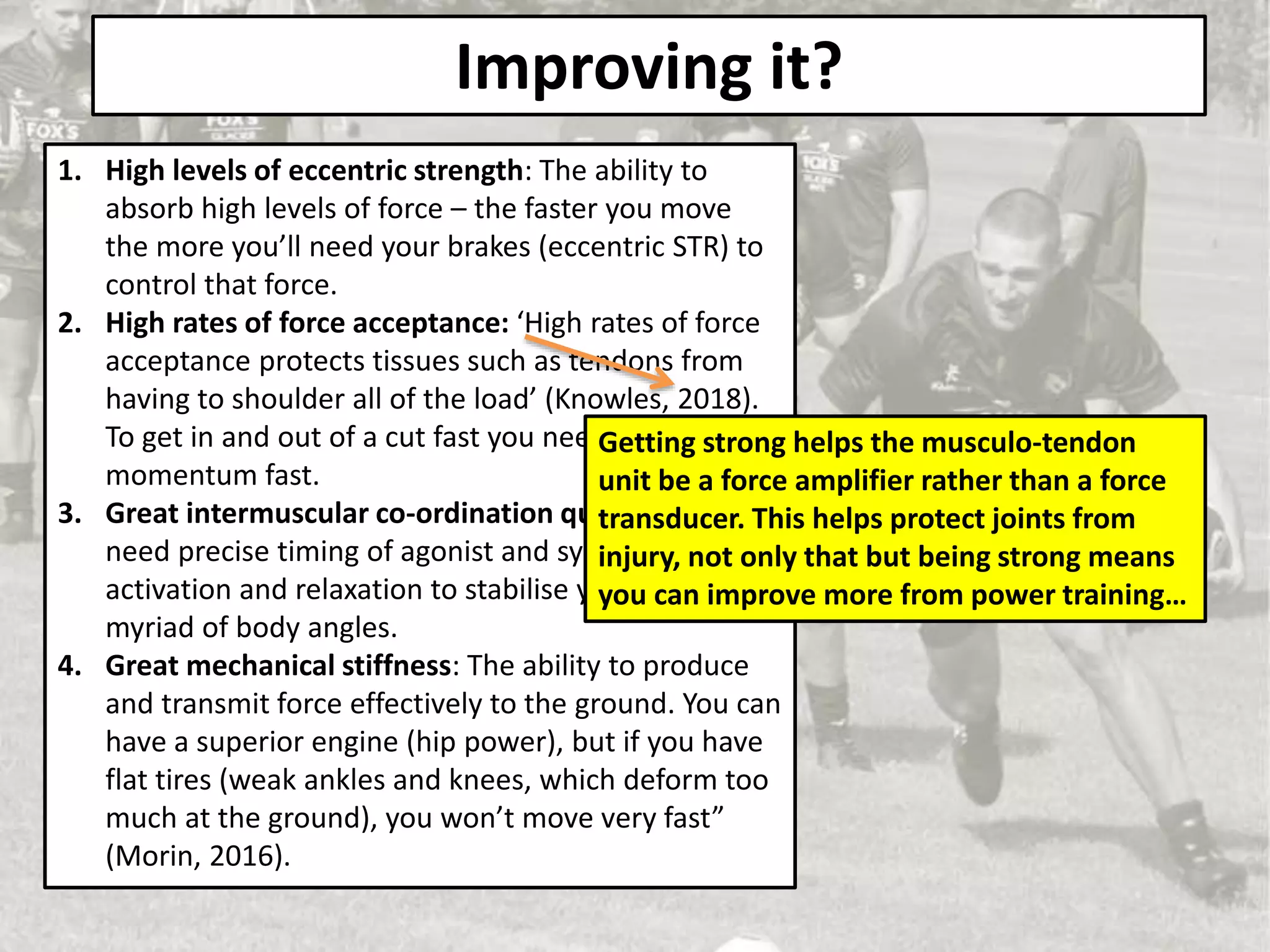 Improving it?
1. High levels of eccentric strength: The ability to
absorb high levels of force – the faster you move
the more you’ll need your brakes (eccentric STR) to
control that force.
2. High rates of force acceptance: ‘High rates of force
acceptance protects tissues such as tendons from
having to shoulder all of the load’ (Knowles, 2018).
To get in and out of a cut fast you need to stop that
momentum fast.
3. Great intermuscular co-ordination qualities: You
need precise timing of agonist and synergist
activation and relaxation to stabilise your limbs in a
myriad of body angles.
4. Great mechanical stiffness: The ability to produce
and transmit force effectively to the ground. You can
have a superior engine (hip power), but if you have
flat tires (weak ankles and knees, which deform too
much at the ground), you won’t move very fast”
(Morin, 2016).
Getting strong helps the musculo-tendon
unit be a force amplifier rather than a force
transducer. This helps protect joints from
injury, not only that but being strong means
you can improve more from power training…
 