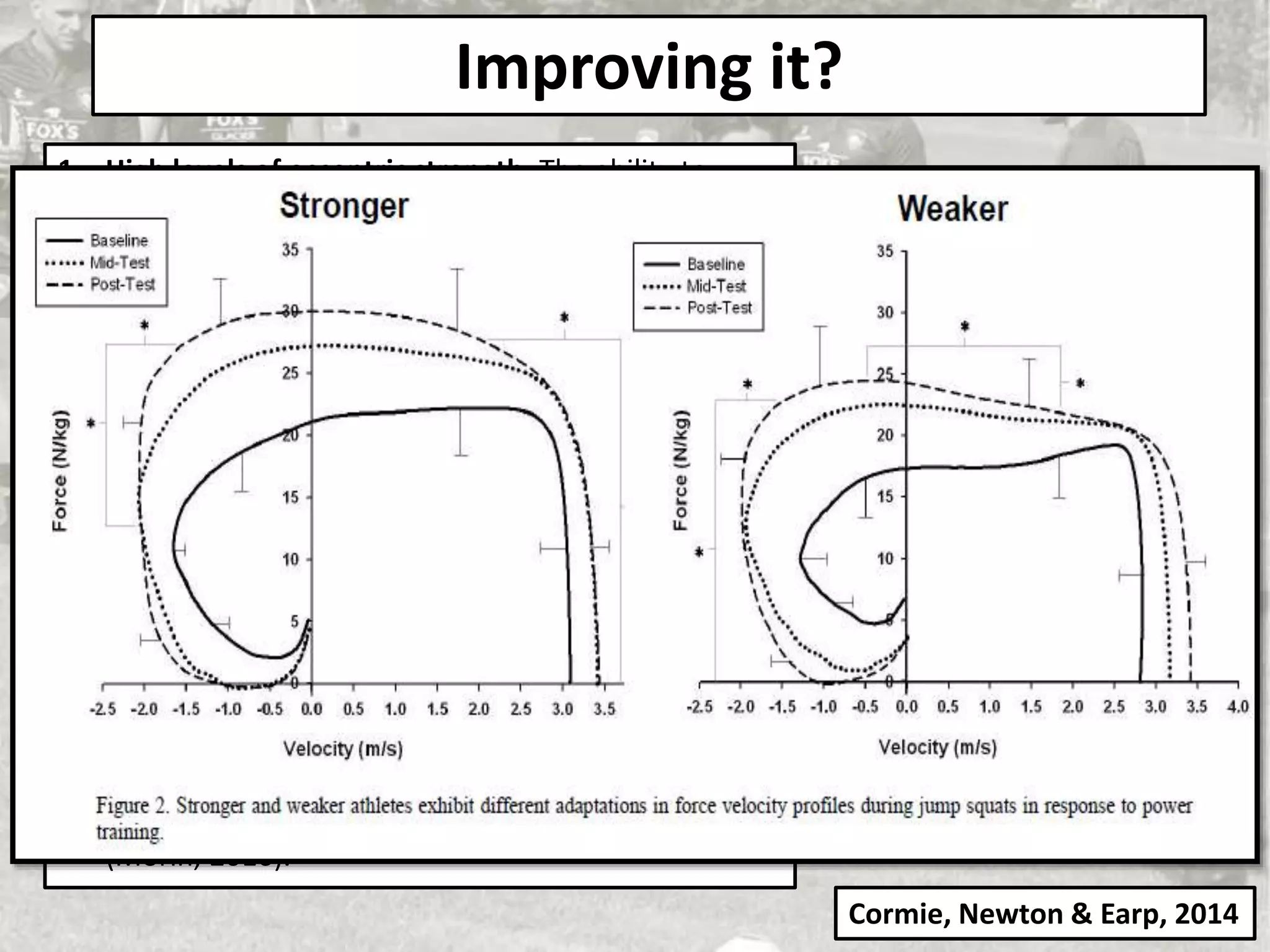 Improving it?
1. High levels of eccentric strength: The ability to
absorb high levels of force – the faster you move
the more you’ll need your brakes (eccentric STR) to
control that force.
2. High rates of force acceptance: ‘High rates of force
acceptance protects tissues such as tendons from
having to shoulder all of the load’ (Knowles, 2018).
To get in and out of a cut fast you need to stop that
momentum fast.
3. Great intermuscular co-ordination qualities: You
need precise timing of agonist and synergist
activation and relaxation to stabilise your limbs in a
myriad of body angles.
4. Great mechanical stiffness: The ability to produce
and transmit force effectively to the ground. You can
have a superior engine (hip power), but if you have
flat tires (weak ankles and knees, which deform too
much at the ground), you won’t move very fast”
(Morin, 2016).
Getting strong helps the musculo-tendon
unit be a force amplifier rather than a force
transducer which helps protect joints from
injury, not only that but being strong means
you can improve more from power training…
Cormie, Newton & Earp, 2014
 