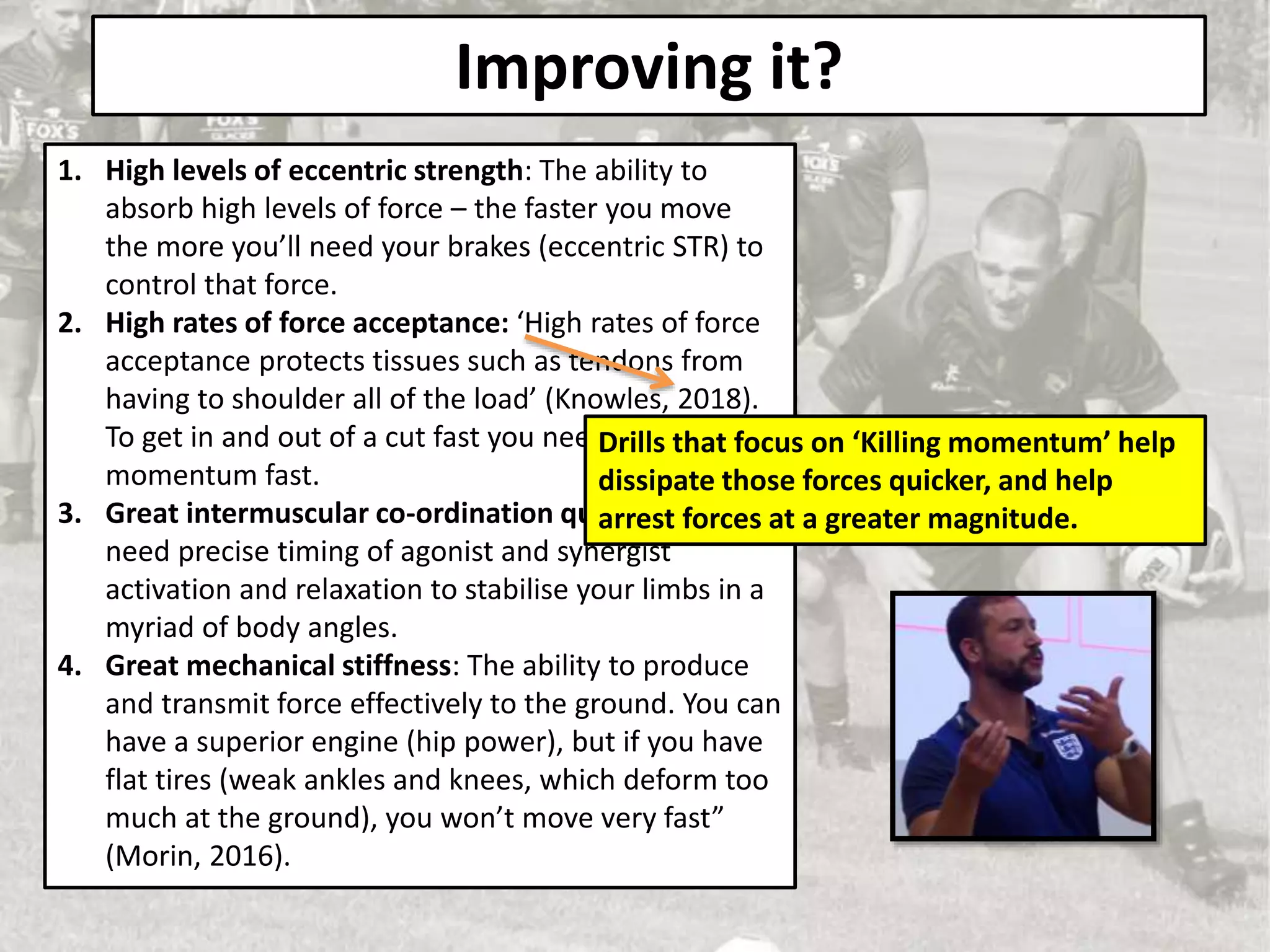 Improving it?
1. High levels of eccentric strength: The ability to
absorb high levels of force – the faster you move
the more you’ll need your brakes (eccentric STR) to
control that force.
2. High rates of force acceptance: ‘High rates of force
acceptance protects tissues such as tendons from
having to shoulder all of the load’ (Knowles, 2018).
To get in and out of a cut fast you need to stop that
momentum fast.
3. Great intermuscular co-ordination qualities: You
need precise timing of agonist and synergist
activation and relaxation to stabilise your limbs in a
myriad of body angles.
4. Great mechanical stiffness: The ability to produce
and transmit force effectively to the ground. You can
have a superior engine (hip power), but if you have
flat tires (weak ankles and knees, which deform too
much at the ground), you won’t move very fast”
(Morin, 2016).
Drills that focus on ‘Killing momentum’ help
dissipate those forces quicker, and help
arrest forces at a greater magnitude.
 