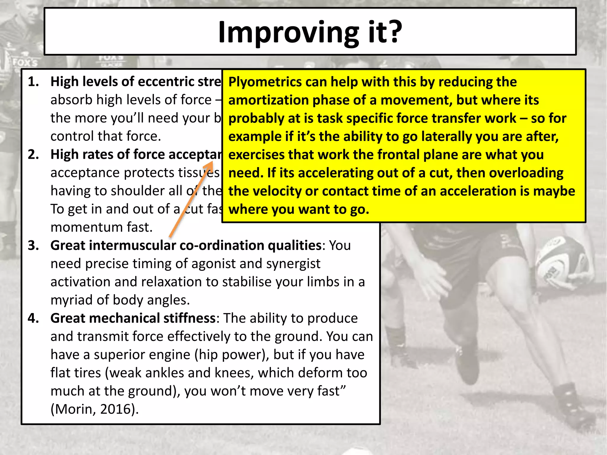 Improving it?
1. High levels of eccentric strength: The ability to
absorb high levels of force – the faster you move
the more you’ll need your brakes (eccentric STR) to
control that force.
2. High rates of force acceptance: ‘High rates of force
acceptance protects tissues such as tendons from
having to shoulder all of the load’ (Knowles, 2018).
To get in and out of a cut fast you need to stop that
momentum fast.
3. Great intermuscular co-ordination qualities: You
need precise timing of agonist and synergist
activation and relaxation to stabilise your limbs in a
myriad of body angles.
4. Great mechanical stiffness: The ability to produce
and transmit force effectively to the ground. You can
have a superior engine (hip power), but if you have
flat tires (weak ankles and knees, which deform too
much at the ground), you won’t move very fast”
(Morin, 2016).
Plyometrics can help with this by reducing the
amortization phase of a movement, but where its
probably at is task specific force transfer work – so for
example if it’s the ability to go laterally you are after,
exercises that work the frontal plane are what you
need. If its accelerating out of a cut, then overloading
the velocity or contact time of an acceleration is maybe
where you want to go.
 