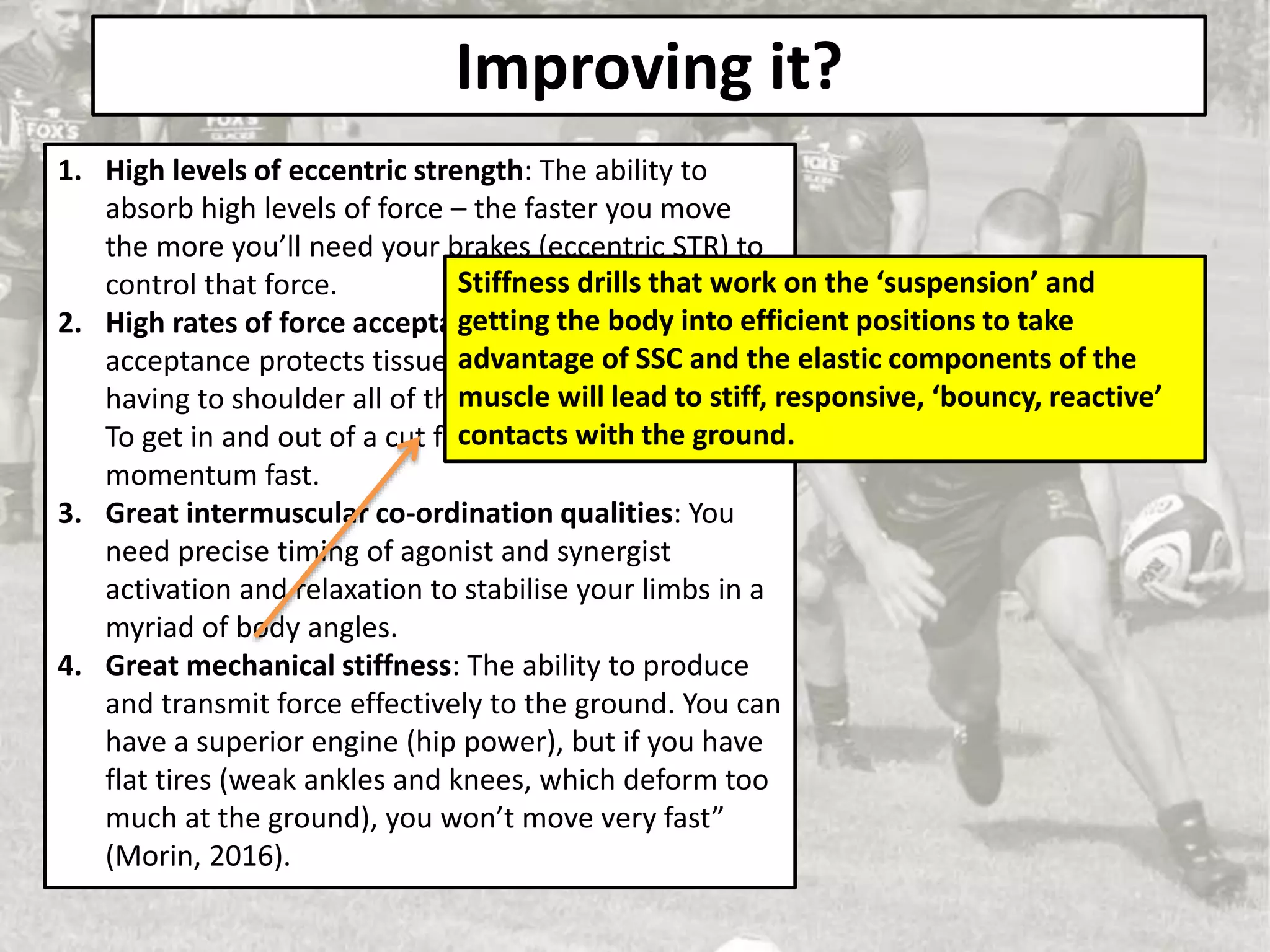 Improving it?
1. High levels of eccentric strength: The ability to
absorb high levels of force – the faster you move
the more you’ll need your brakes (eccentric STR) to
control that force.
2. High rates of force acceptance: ‘High rates of force
acceptance protects tissues such as tendons from
having to shoulder all of the load’ (Knowles, 2018).
To get in and out of a cut fast you need to stop that
momentum fast.
3. Great intermuscular co-ordination qualities: You
need precise timing of agonist and synergist
activation and relaxation to stabilise your limbs in a
myriad of body angles.
4. Great mechanical stiffness: The ability to produce
and transmit force effectively to the ground. You can
have a superior engine (hip power), but if you have
flat tires (weak ankles and knees, which deform too
much at the ground), you won’t move very fast”
(Morin, 2016).
Stiffness drills that work on the ‘suspension’ and
getting the body into efficient positions to take
advantage of SSC and the elastic components of the
muscle will lead to stiff, responsive, ‘bouncy, reactive’
contacts with the ground.
 