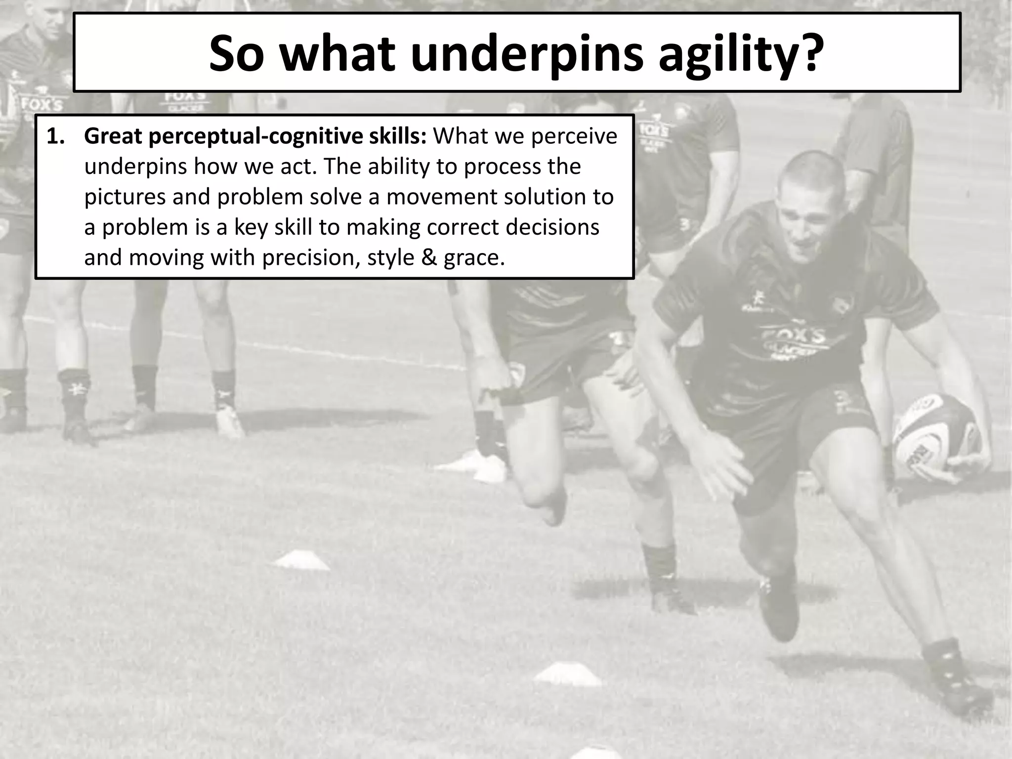 So what underpins agility?
1. Great perceptual-cognitive skills: What we perceive
underpins how we act. The ability to process the
pictures and problem solve a movement solution to
a problem is a key skill to making correct decisions
and moving with precision, style & grace.
 