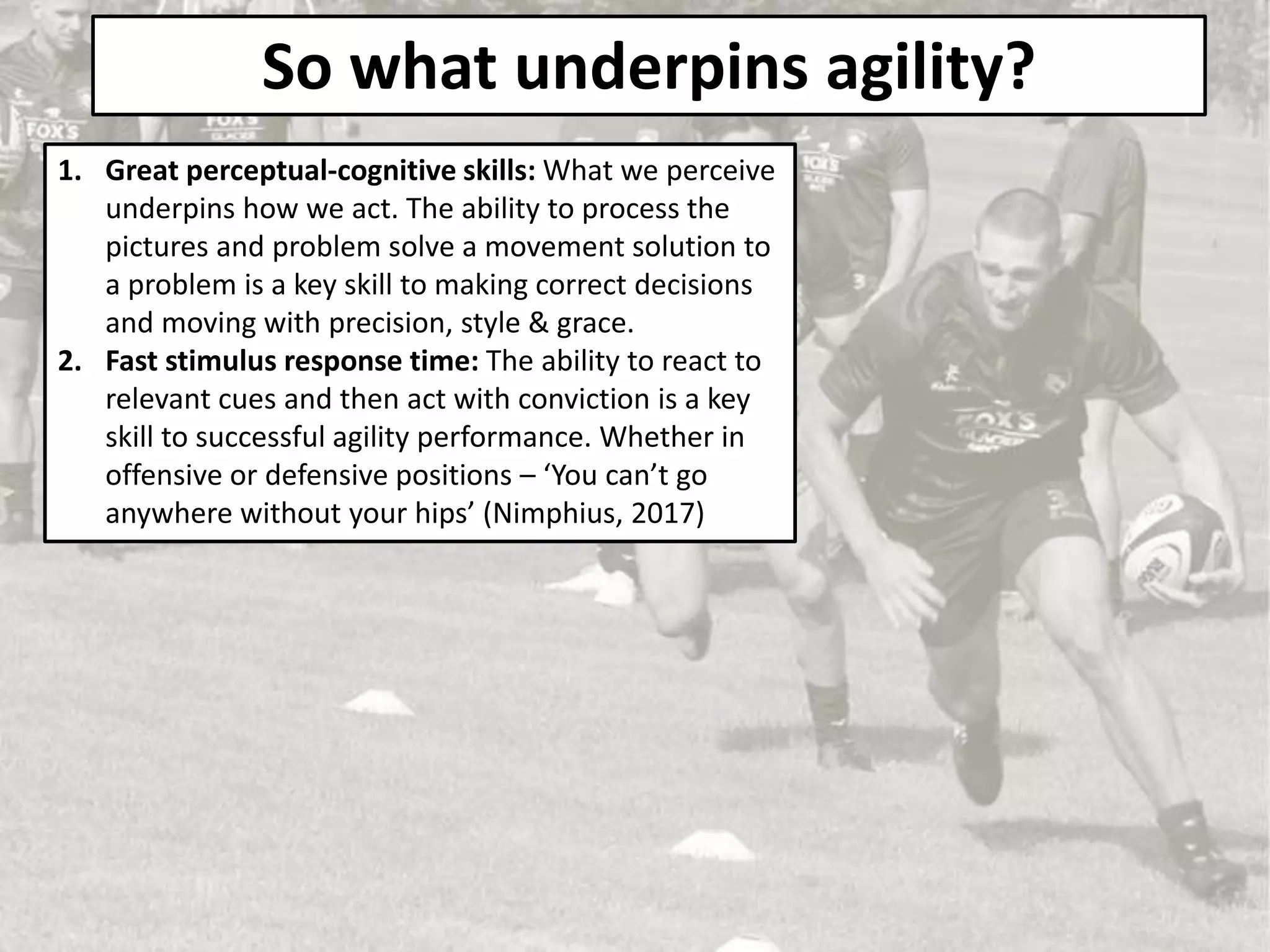 So what underpins agility?
1. Great perceptual-cognitive skills: What we perceive
underpins how we act. The ability to process the
pictures and problem solve a movement solution to
a problem is a key skill to making correct decisions
and moving with precision, style & grace.
2. Fast stimulus response time: The ability to react to
relevant cues and then act with conviction is a key
skill to successful agility performance. Whether in
offensive or defensive positions – ‘You can’t go
anywhere without your hips’ (Nimphius, 2017)
 