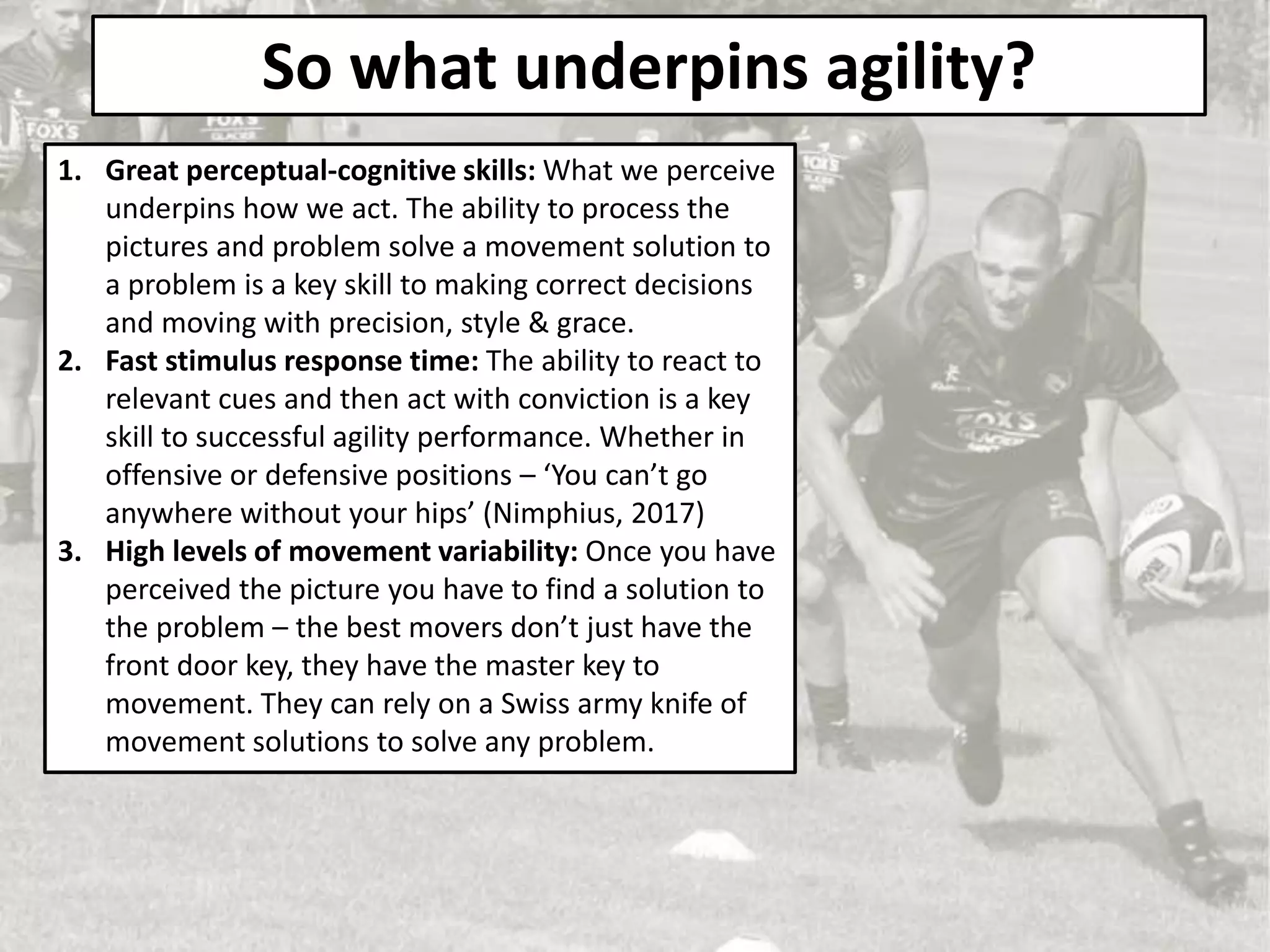 So what underpins agility?
1. Great perceptual-cognitive skills: What we perceive
underpins how we act. The ability to process the
pictures and problem solve a movement solution to
a problem is a key skill to making correct decisions
and moving with precision, style & grace.
2. Fast stimulus response time: The ability to react to
relevant cues and then act with conviction is a key
skill to successful agility performance. Whether in
offensive or defensive positions – ‘You can’t go
anywhere without your hips’ (Nimphius, 2017)
3. High levels of movement variability: Once you have
perceived the picture you have to find a solution to
the problem – the best movers don’t just have the
front door key, they have the master key to
movement. They can rely on a Swiss army knife of
movement solutions to solve any problem.
 