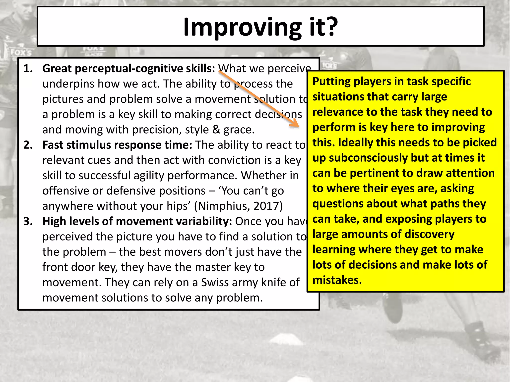 Improving it?
1. Great perceptual-cognitive skills: What we perceive
underpins how we act. The ability to process the
pictures and problem solve a movement solution to
a problem is a key skill to making correct decisions
and moving with precision, style & grace.
2. Fast stimulus response time: The ability to react to
relevant cues and then act with conviction is a key
skill to successful agility performance. Whether in
offensive or defensive positions – ‘You can’t go
anywhere without your hips’ (Nimphius, 2017)
3. High levels of movement variability: Once you have
perceived the picture you have to find a solution to
the problem – the best movers don’t just have the
front door key, they have the master key to
movement. They can rely on a Swiss army knife of
movement solutions to solve any problem.
Putting players in task specific
situations that carry large
relevance to the task they need to
perform is key here to improving
this. Ideally this needs to be picked
up subconsciously but at times it
can be pertinent to draw attention
to where their eyes are, asking
questions about what paths they
can take, and exposing players to
large amounts of discovery
learning where they get to make
lots of decisions and make lots of
mistakes.
 
