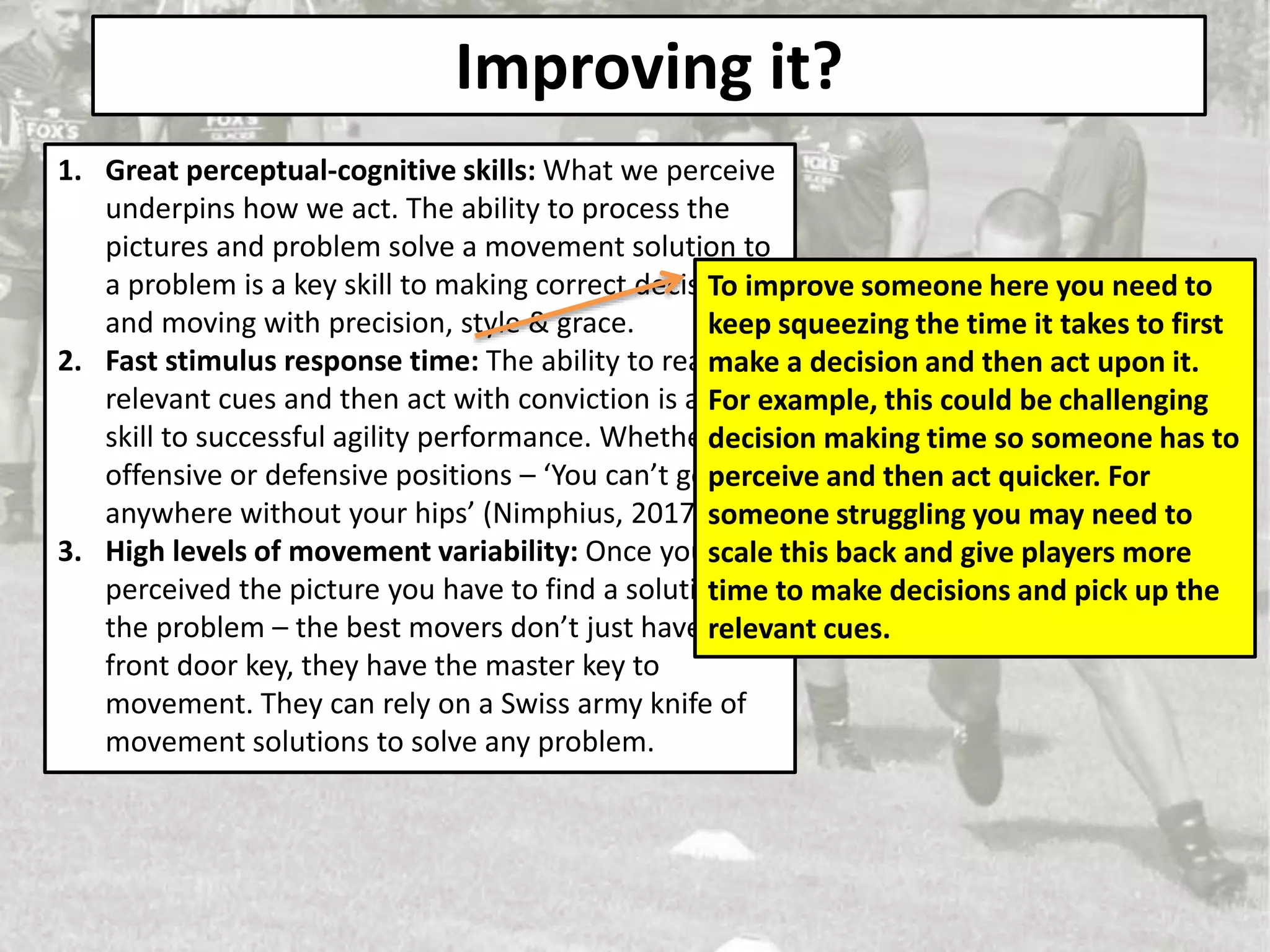 Improving it?
1. Great perceptual-cognitive skills: What we perceive
underpins how we act. The ability to process the
pictures and problem solve a movement solution to
a problem is a key skill to making correct decisions
and moving with precision, style & grace.
2. Fast stimulus response time: The ability to react to
relevant cues and then act with conviction is a key
skill to successful agility performance. Whether in
offensive or defensive positions – ‘You can’t go
anywhere without your hips’ (Nimphius, 2017)
3. High levels of movement variability: Once you have
perceived the picture you have to find a solution to
the problem – the best movers don’t just have the
front door key, they have the master key to
movement. They can rely on a Swiss army knife of
movement solutions to solve any problem.
To improve someone here you need to
keep squeezing the time it takes to first
make a decision and then act upon it.
For example, this could be challenging
decision making time so someone has to
perceive and then act quicker. For
someone struggling you may need to
scale this back and give players more
time to make decisions and pick up the
relevant cues.
 