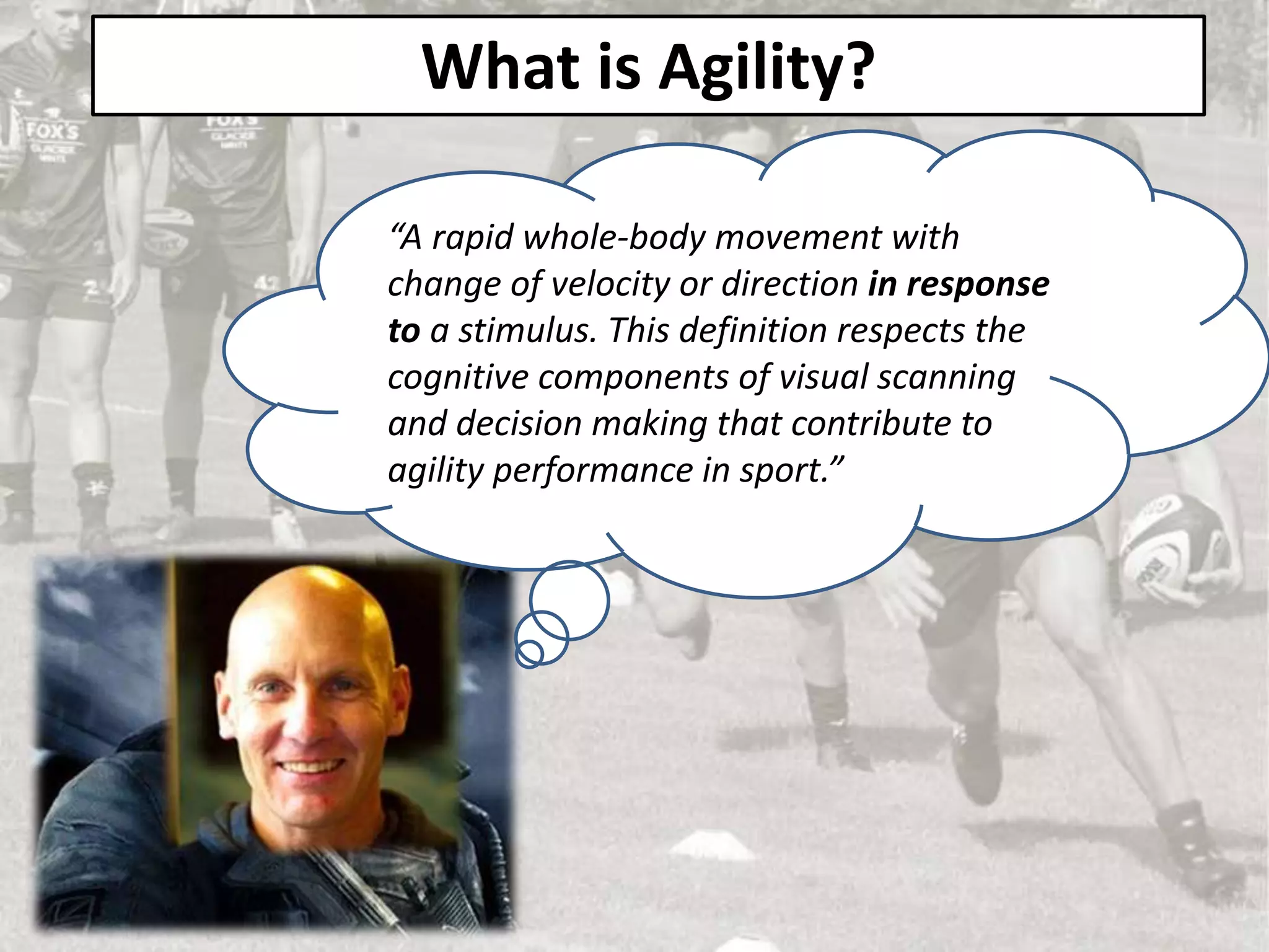 What is Agility?
“A rapid whole-body movement with
change of velocity or direction in response
to a stimulus. This definition respects the
cognitive components of visual scanning
and decision making that contribute to
agility performance in sport.”
 