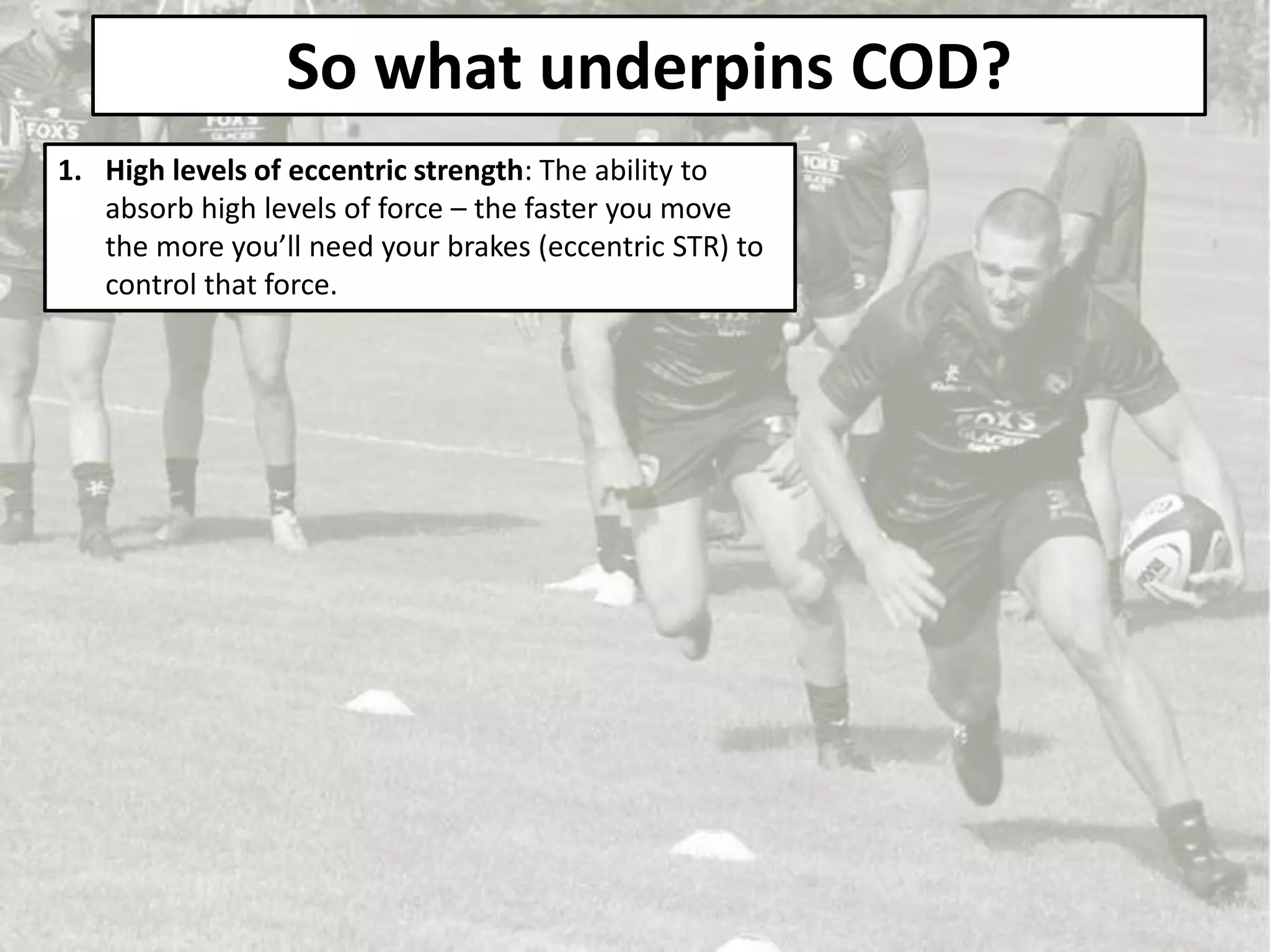 So what underpins COD?
1. High levels of eccentric strength: The ability to
absorb high levels of force – the faster you move
the more you’ll need your brakes (eccentric STR) to
control that force.
 