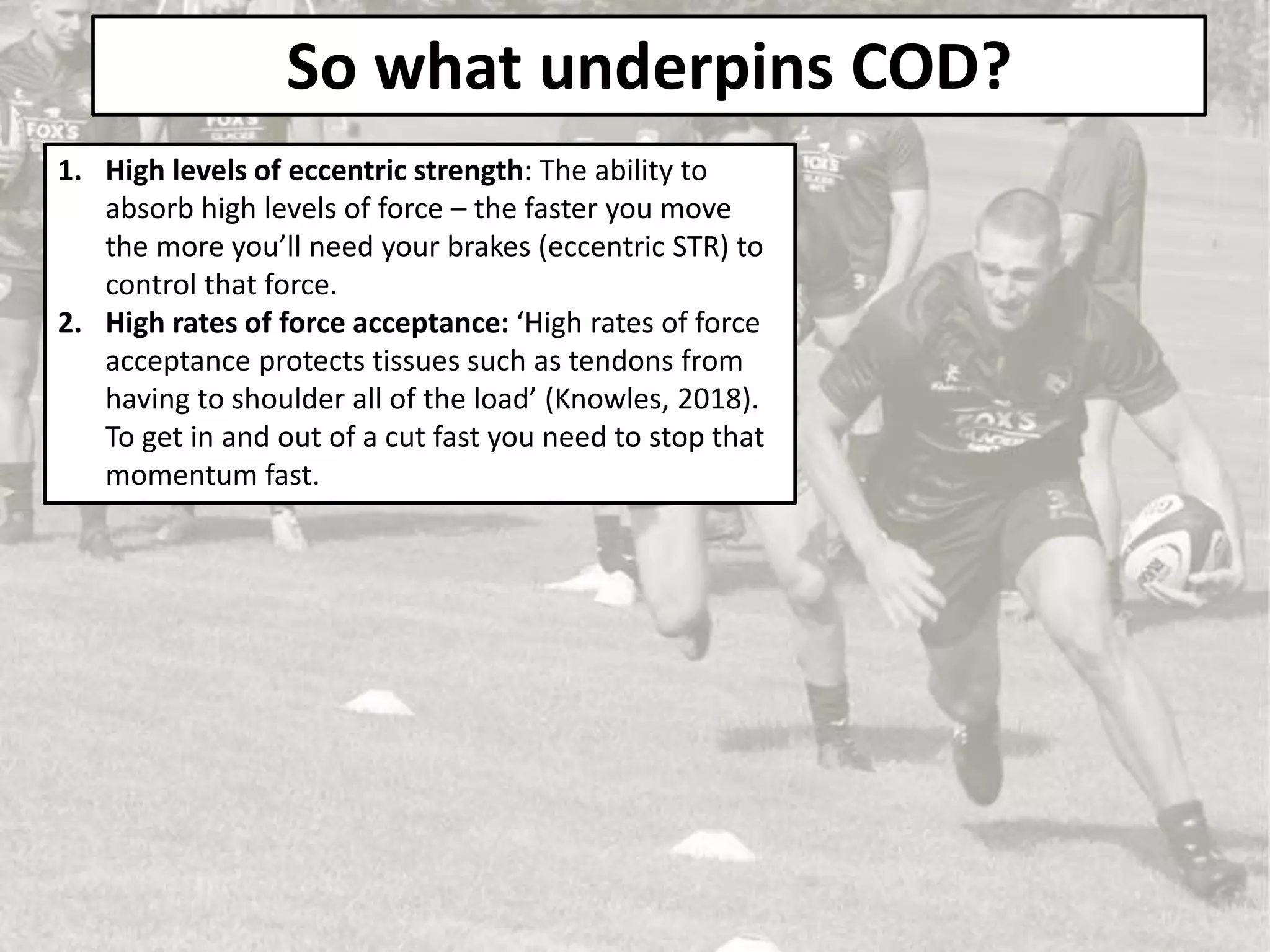 So what underpins COD?
1. High levels of eccentric strength: The ability to
absorb high levels of force – the faster you move
the more you’ll need your brakes (eccentric STR) to
control that force.
2. High rates of force acceptance: ‘High rates of force
acceptance protects tissues such as tendons from
having to shoulder all of the load’ (Knowles, 2018).
To get in and out of a cut fast you need to stop that
momentum fast.
 