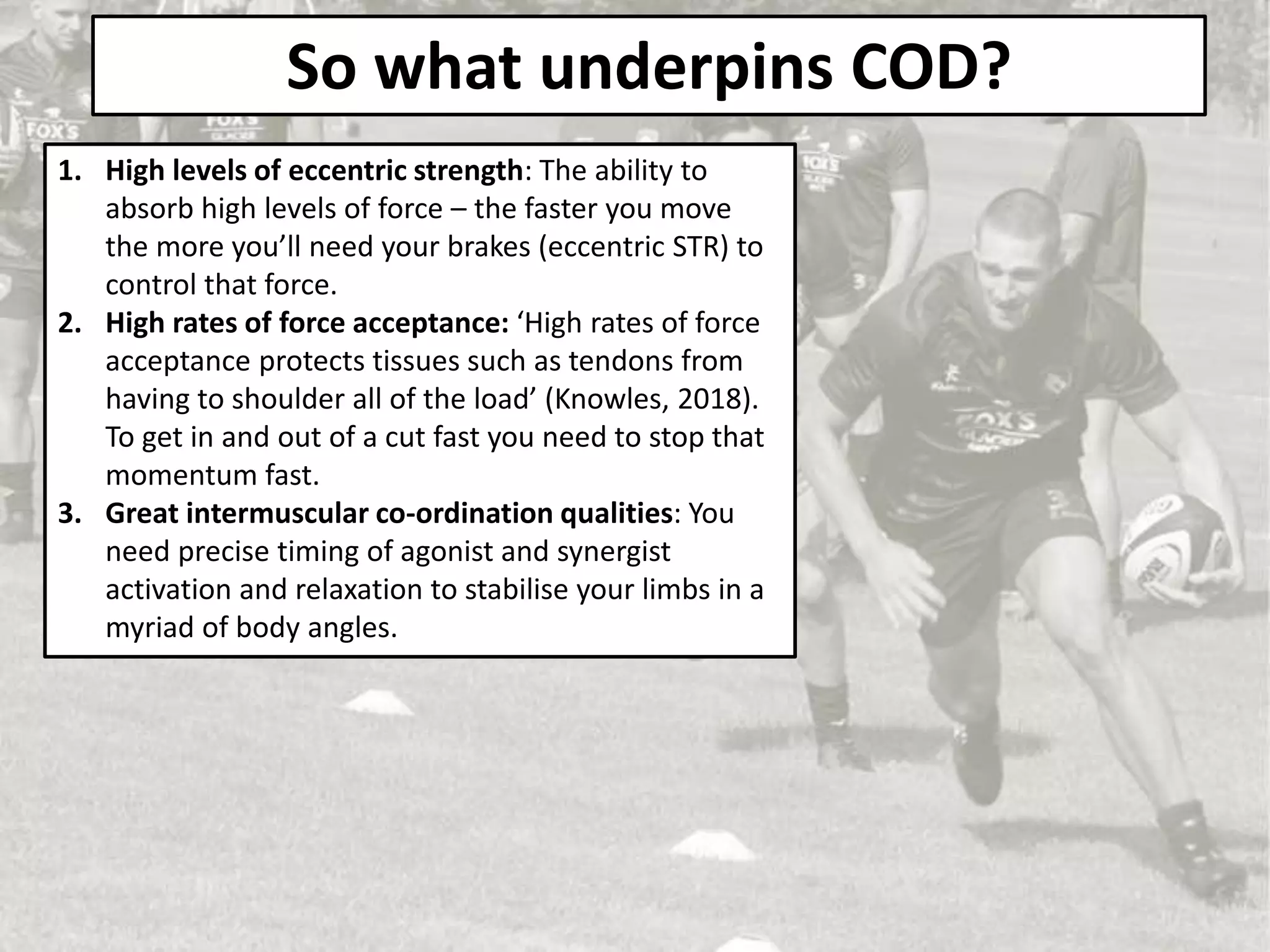 So what underpins COD?
1. High levels of eccentric strength: The ability to
absorb high levels of force – the faster you move
the more you’ll need your brakes (eccentric STR) to
control that force.
2. High rates of force acceptance: ‘High rates of force
acceptance protects tissues such as tendons from
having to shoulder all of the load’ (Knowles, 2018).
To get in and out of a cut fast you need to stop that
momentum fast.
3. Great intermuscular co-ordination qualities: You
need precise timing of agonist and synergist
activation and relaxation to stabilise your limbs in a
myriad of body angles.
 