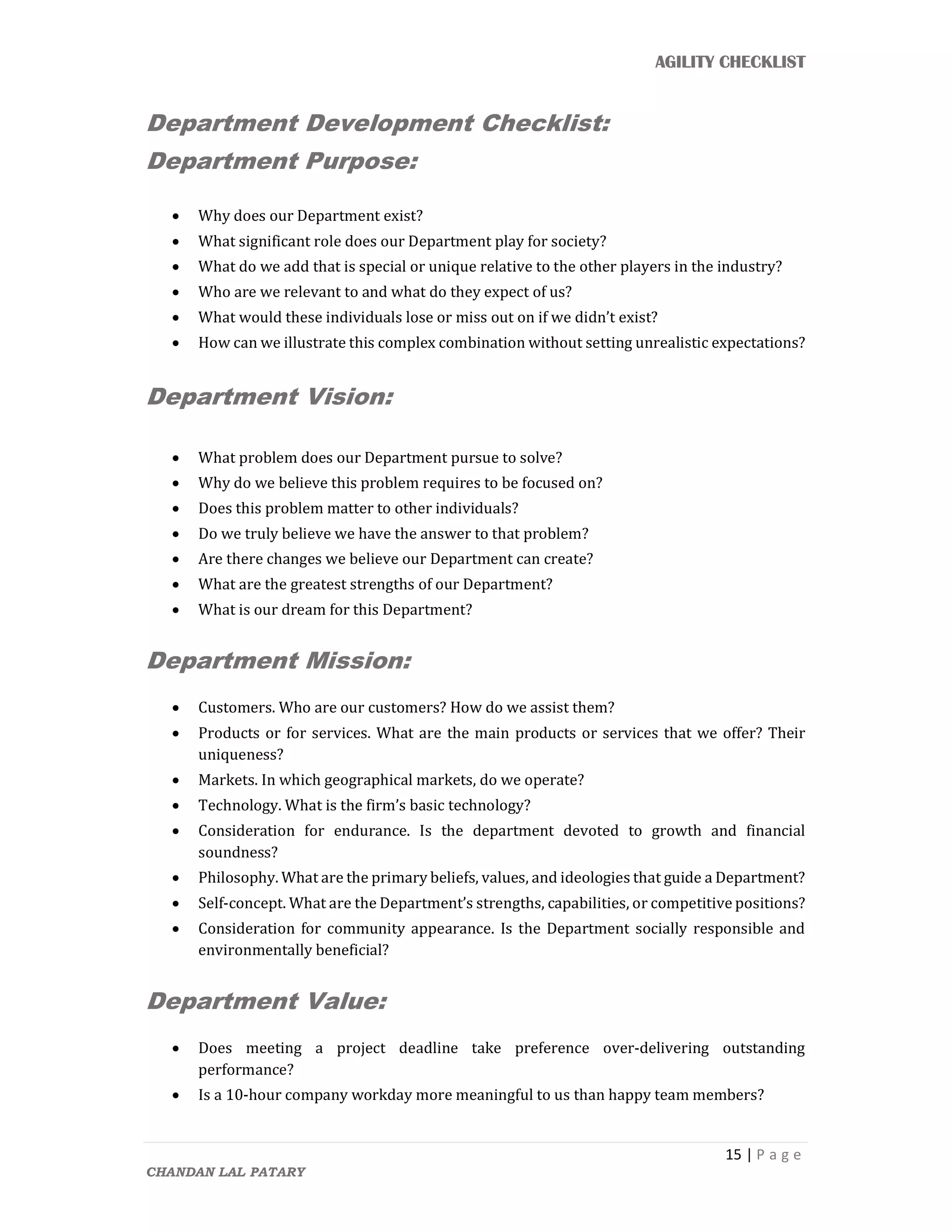 AGILITY CHECKLIST
15 | P a g e
CHANDAN LAL PATARY
Department Development Checklist:
Department Purpose:
 Why does our Department exist?
 What significant role does our Department play for society?
 What do we add that is special or unique relative to the other players in the industry?
 Who are we relevant to and what do they expect of us?
 What would these individuals lose or miss out on if we didn’t exist?
 How can we illustrate this complex combination without setting unrealistic expectations?
Department Vision:
 What problem does our Department pursue to solve?
 Why do we believe this problem requires to be focused on?
 Does this problem matter to other individuals?
 Do we truly believe we have the answer to that problem?
 Are there changes we believe our Department can create?
 What are the greatest strengths of our Department?
 What is our dream for this Department?
Department Mission:
 Customers. Who are our customers? How do we assist them?
 Products or for services. What are the main products or services that we offer? Their
uniqueness?
 Markets. In which geographical markets, do we operate?
 Technology. What is the firm’s basic technology?
 Consideration for endurance. Is the department devoted to growth and financial
soundness?
 Philosophy. What are the primary beliefs, values, and ideologies that guide a Department?
 Self-concept. What are the Department’s strengths, capabilities, or competitive positions?
 Consideration for community appearance. Is the Department socially responsible and
environmentally beneficial?
Department Value:
 Does meeting a project deadline take preference over-delivering outstanding
performance?
 Is a 10-hour company workday more meaningful to us than happy team members?
 