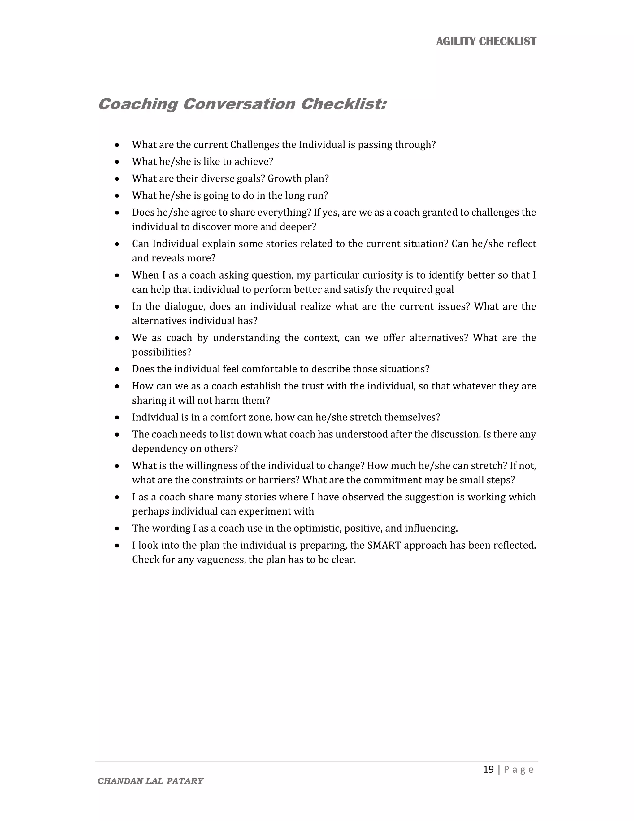 AGILITY CHECKLIST
19 | P a g e
CHANDAN LAL PATARY
Coaching Conversation Checklist:
 What are the current Challenges the Individual is passing through?
 What he/she is like to achieve?
 What are their diverse goals? Growth plan?
 What he/she is going to do in the long run?
 Does he/she agree to share everything? If yes, are we as a coach granted to challenges the
individual to discover more and deeper?
 Can Individual explain some stories related to the current situation? Can he/she reflect
and reveals more?
 When I as a coach asking question, my particular curiosity is to identify better so that I
can help that individual to perform better and satisfy the required goal
 In the dialogue, does an individual realize what are the current issues? What are the
alternatives individual has?
 We as coach by understanding the context, can we offer alternatives? What are the
possibilities?
 Does the individual feel comfortable to describe those situations?
 How can we as a coach establish the trust with the individual, so that whatever they are
sharing it will not harm them?
 Individual is in a comfort zone, how can he/she stretch themselves?
 The coach needs to list down what coach has understood after the discussion. Is there any
dependency on others?
 What is the willingness of the individual to change? How much he/she can stretch? If not,
what are the constraints or barriers? What are the commitment may be small steps?
 I as a coach share many stories where I have observed the suggestion is working which
perhaps individual can experiment with
 The wording I as a coach use in the optimistic, positive, and influencing.
 I look into the plan the individual is preparing, the SMART approach has been reflected.
Check for any vagueness, the plan has to be clear.
 
