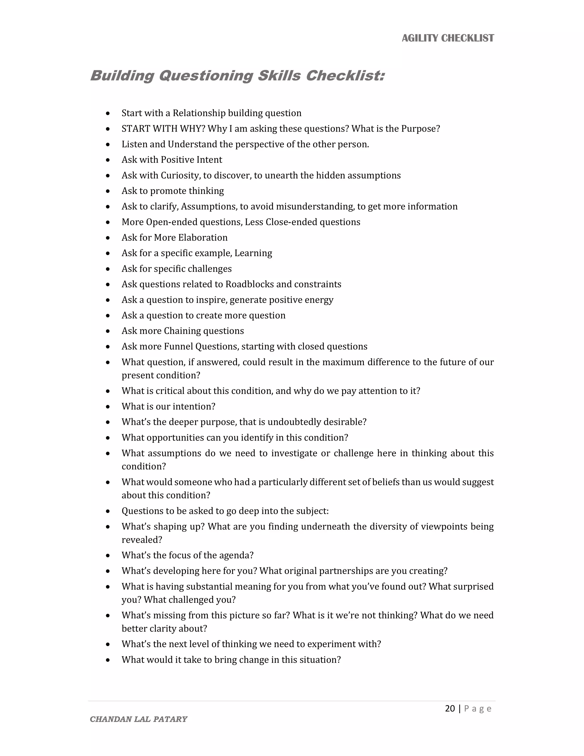 AGILITY CHECKLIST
20 | P a g e
CHANDAN LAL PATARY
Building Questioning Skills Checklist:
 Start with a Relationship building question
 START WITH WHY? Why I am asking these questions? What is the Purpose?
 Listen and Understand the perspective of the other person.
 Ask with Positive Intent
 Ask with Curiosity, to discover, to unearth the hidden assumptions
 Ask to promote thinking
 Ask to clarify, Assumptions, to avoid misunderstanding, to get more information
 More Open-ended questions, Less Close-ended questions
 Ask for More Elaboration
 Ask for a specific example, Learning
 Ask for specific challenges
 Ask questions related to Roadblocks and constraints
 Ask a question to inspire, generate positive energy
 Ask a question to create more question
 Ask more Chaining questions
 Ask more Funnel Questions, starting with closed questions
 What question, if answered, could result in the maximum difference to the future of our
present condition?
 What is critical about this condition, and why do we pay attention to it?
 What is our intention?
 What’s the deeper purpose, that is undoubtedly desirable?
 What opportunities can you identify in this condition?
 What assumptions do we need to investigate or challenge here in thinking about this
condition?
 What would someone who had a particularly different set of beliefs than us would suggest
about this condition?
 Questions to be asked to go deep into the subject:
 What’s shaping up? What are you finding underneath the diversity of viewpoints being
revealed?
 What’s the focus of the agenda?
 What’s developing here for you? What original partnerships are you creating?
 What is having substantial meaning for you from what you’ve found out? What surprised
you? What challenged you?
 What’s missing from this picture so far? What is it we’re not thinking? What do we need
better clarity about?
 What’s the next level of thinking we need to experiment with?
 What would it take to bring change in this situation?
 