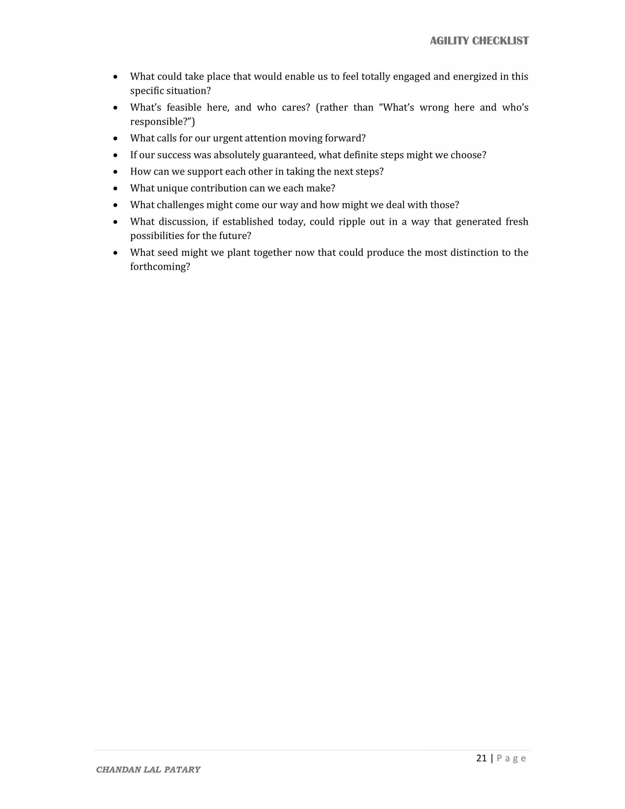 AGILITY CHECKLIST
21 | P a g e
CHANDAN LAL PATARY
 What could take place that would enable us to feel totally engaged and energized in this
specific situation?
 What’s feasible here, and who cares? (rather than “What’s wrong here and who’s
responsible?”)
 What calls for our urgent attention moving forward?
 If our success was absolutely guaranteed, what definite steps might we choose?
 How can we support each other in taking the next steps?
 What unique contribution can we each make?
 What challenges might come our way and how might we deal with those?
 What discussion, if established today, could ripple out in a way that generated fresh
possibilities for the future?
 What seed might we plant together now that could produce the most distinction to the
forthcoming?
 