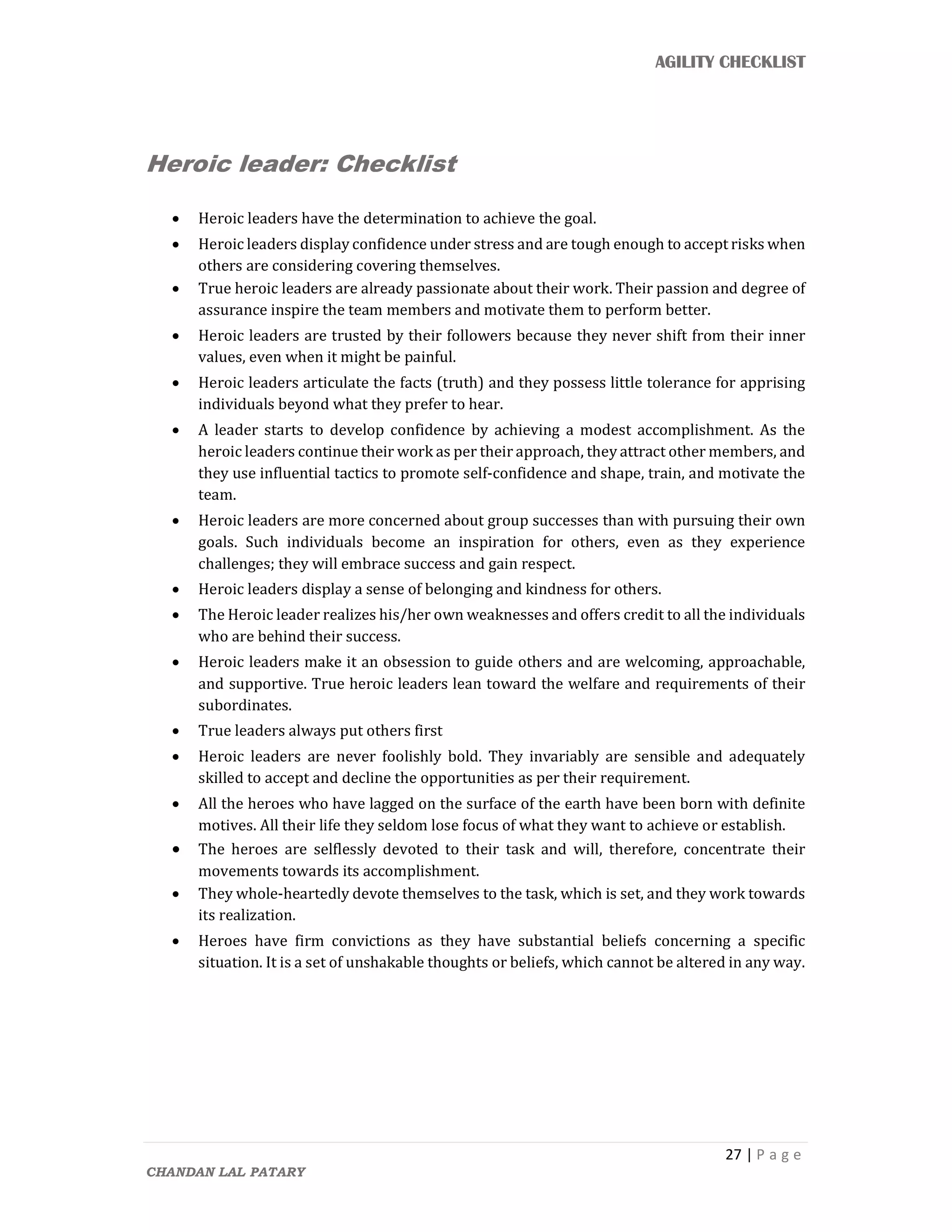AGILITY CHECKLIST
27 | P a g e
CHANDAN LAL PATARY
Heroic leader: Checklist
 Heroic leaders have the determination to achieve the goal.
 Heroic leaders display confidence under stress and are tough enough to accept risks when
others are considering covering themselves.
 True heroic leaders are already passionate about their work. Their passion and degree of
assurance inspire the team members and motivate them to perform better.
 Heroic leaders are trusted by their followers because they never shift from their inner
values, even when it might be painful.
 Heroic leaders articulate the facts (truth) and they possess little tolerance for apprising
individuals beyond what they prefer to hear.
 A leader starts to develop confidence by achieving a modest accomplishment. As the
heroic leaders continue their work as per their approach, they attract other members, and
they use influential tactics to promote self-confidence and shape, train, and motivate the
team.
 Heroic leaders are more concerned about group successes than with pursuing their own
goals. Such individuals become an inspiration for others, even as they experience
challenges; they will embrace success and gain respect.
 Heroic leaders display a sense of belonging and kindness for others.
 The Heroic leader realizes his/her own weaknesses and offers credit to all the individuals
who are behind their success.
 Heroic leaders make it an obsession to guide others and are welcoming, approachable,
and supportive. True heroic leaders lean toward the welfare and requirements of their
subordinates.
 True leaders always put others first
 Heroic leaders are never foolishly bold. They invariably are sensible and adequately
skilled to accept and decline the opportunities as per their requirement.
 All the heroes who have lagged on the surface of the earth have been born with definite
motives. All their life they seldom lose focus of what they want to achieve or establish.
 The heroes are selflessly devoted to their task and will, therefore, concentrate their
movements towards its accomplishment.
 They whole-heartedly devote themselves to the task, which is set, and they work towards
its realization.
 Heroes have firm convictions as they have substantial beliefs concerning a specific
situation. It is a set of unshakable thoughts or beliefs, which cannot be altered in any way.
 