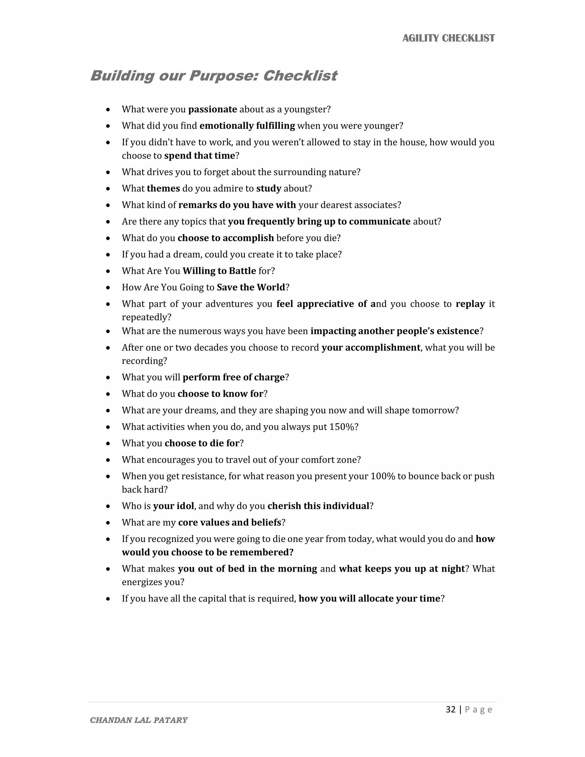 AGILITY CHECKLIST
32 | P a g e
CHANDAN LAL PATARY
Building our Purpose: Checklist
 What were you passionate about as a youngster?
 What did you find emotionally fulfilling when you were younger?
 If you didn’t have to work, and you weren’t allowed to stay in the house, how would you
choose to spend that time?
 What drives you to forget about the surrounding nature?
 What themes do you admire to study about?
 What kind of remarks do you have with your dearest associates?
 Are there any topics that you frequently bring up to communicate about?
 What do you choose to accomplish before you die?
 If you had a dream, could you create it to take place?
 What Are You Willing to Battle for?
 How Are You Going to Save the World?
 What part of your adventures you feel appreciative of and you choose to replay it
repeatedly?
 What are the numerous ways you have been impacting another people’s existence?
 After one or two decades you choose to record your accomplishment, what you will be
recording?
 What you will perform free of charge?
 What do you choose to know for?
 What are your dreams, and they are shaping you now and will shape tomorrow?
 What activities when you do, and you always put 150%?
 What you choose to die for?
 What encourages you to travel out of your comfort zone?
 When you get resistance, for what reason you present your 100% to bounce back or push
back hard?
 Who is your idol, and why do you cherish this individual?
 What are my core values and beliefs?
 If you recognized you were going to die one year from today, what would you do and how
would you choose to be remembered?
 What makes you out of bed in the morning and what keeps you up at night? What
energizes you?
 If you have all the capital that is required, how you will allocate your time?
 