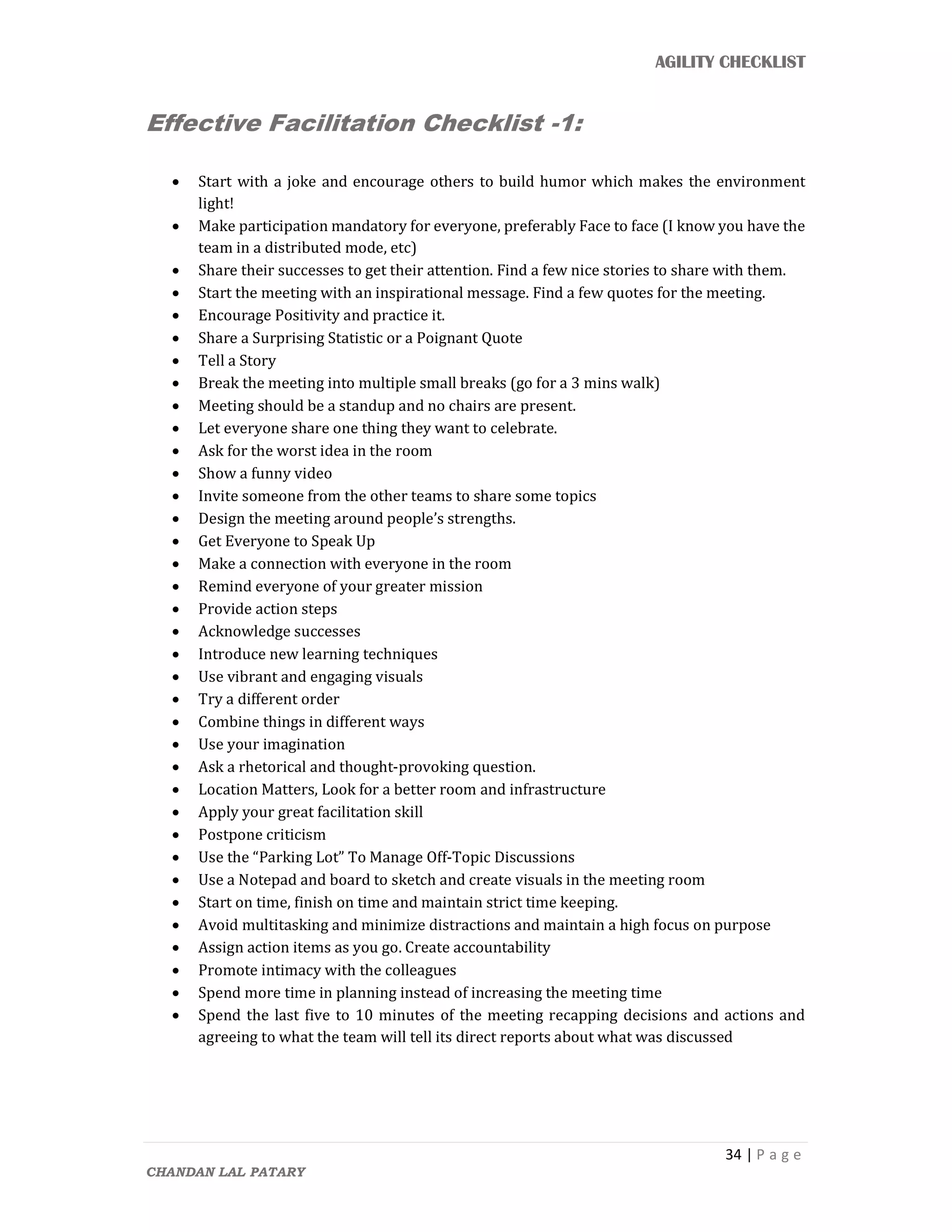 AGILITY CHECKLIST
34 | P a g e
CHANDAN LAL PATARY
Effective Facilitation Checklist -1:
 Start with a joke and encourage others to build humor which makes the environment
light!
 Make participation mandatory for everyone, preferably Face to face (I know you have the
team in a distributed mode, etc)
 Share their successes to get their attention. Find a few nice stories to share with them.
 Start the meeting with an inspirational message. Find a few quotes for the meeting.
 Encourage Positivity and practice it.
 Share a Surprising Statistic or a Poignant Quote
 Tell a Story
 Break the meeting into multiple small breaks (go for a 3 mins walk)
 Meeting should be a standup and no chairs are present.
 Let everyone share one thing they want to celebrate.
 Ask for the worst idea in the room
 Show a funny video
 Invite someone from the other teams to share some topics
 Design the meeting around people’s strengths.
 Get Everyone to Speak Up
 Make a connection with everyone in the room
 Remind everyone of your greater mission
 Provide action steps
 Acknowledge successes
 Introduce new learning techniques
 Use vibrant and engaging visuals
 Try a different order
 Combine things in different ways
 Use your imagination
 Ask a rhetorical and thought-provoking question.
 Location Matters, Look for a better room and infrastructure
 Apply your great facilitation skill
 Postpone criticism
 Use the “Parking Lot” To Manage Off-Topic Discussions
 Use a Notepad and board to sketch and create visuals in the meeting room
 Start on time, finish on time and maintain strict time keeping.
 Avoid multitasking and minimize distractions and maintain a high focus on purpose
 Assign action items as you go. Create accountability
 Promote intimacy with the colleagues
 Spend more time in planning instead of increasing the meeting time
 Spend the last five to 10 minutes of the meeting recapping decisions and actions and
agreeing to what the team will tell its direct reports about what was discussed
 