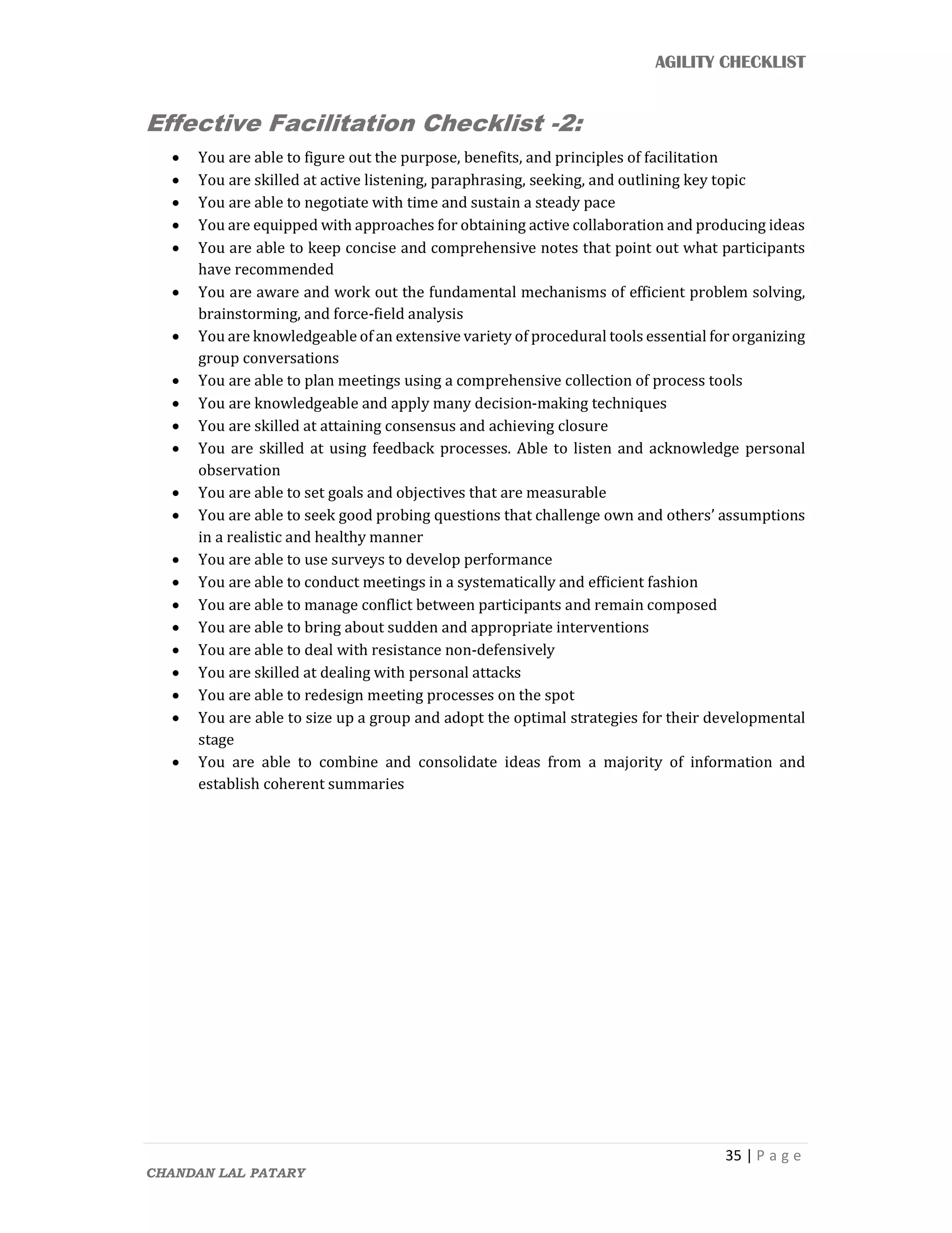 AGILITY CHECKLIST
35 | P a g e
CHANDAN LAL PATARY
Effective Facilitation Checklist -2:
 You are able to figure out the purpose, benefits, and principles of facilitation
 You are skilled at active listening, paraphrasing, seeking, and outlining key topic
 You are able to negotiate with time and sustain a steady pace
 You are equipped with approaches for obtaining active collaboration and producing ideas
 You are able to keep concise and comprehensive notes that point out what participants
have recommended
 You are aware and work out the fundamental mechanisms of efficient problem solving,
brainstorming, and force-field analysis
 You are knowledgeable of an extensive variety of procedural tools essential for organizing
group conversations
 You are able to plan meetings using a comprehensive collection of process tools
 You are knowledgeable and apply many decision-making techniques
 You are skilled at attaining consensus and achieving closure
 You are skilled at using feedback processes. Able to listen and acknowledge personal
observation
 You are able to set goals and objectives that are measurable
 You are able to seek good probing questions that challenge own and others’ assumptions
in a realistic and healthy manner
 You are able to use surveys to develop performance
 You are able to conduct meetings in a systematically and efficient fashion
 You are able to manage conflict between participants and remain composed
 You are able to bring about sudden and appropriate interventions
 You are able to deal with resistance non-defensively
 You are skilled at dealing with personal attacks
 You are able to redesign meeting processes on the spot
 You are able to size up a group and adopt the optimal strategies for their developmental
stage
 You are able to combine and consolidate ideas from a majority of information and
establish coherent summaries
 