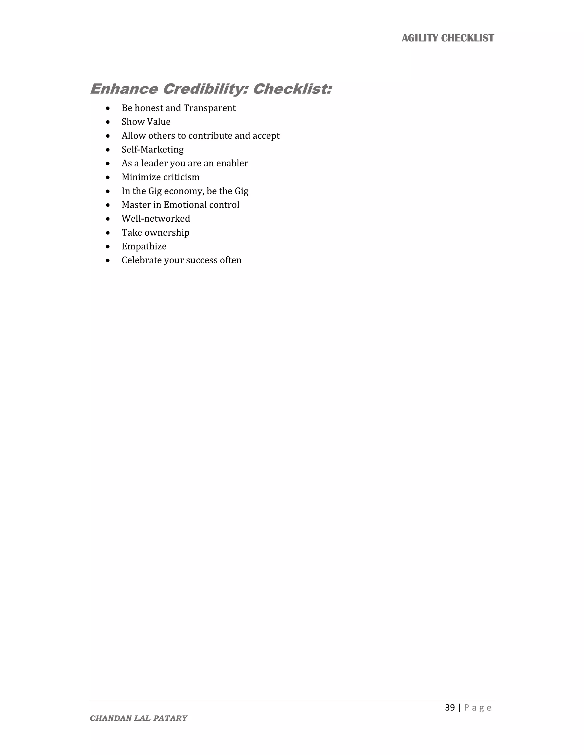AGILITY CHECKLIST
39 | P a g e
CHANDAN LAL PATARY
Enhance Credibility: Checklist:
 Be honest and Transparent
 Show Value
 Allow others to contribute and accept
 Self-Marketing
 As a leader you are an enabler
 Minimize criticism
 In the Gig economy, be the Gig
 Master in Emotional control
 Well-networked
 Take ownership
 Empathize
 Celebrate your success often
 