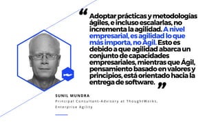 SUNIL MUNDRA
P r i n c i p a l C o n s u l t a n t - A d v i s o r y a t T h o u g h t W o r k s ,
E n t e r p r i s e A g i l i t y
“Adoptarprácticasymetodologías
ágiles,einclusoescalarlas,no
incrementalaagilidad.Anivel
empresarial,esagilidadloque
másimporta,noÁgil.Estoes
debidoaqueagilidadabarcaun
conjuntodecapacidades
empresariales,mientrasqueÁgil,
pensamientobasadoenvaloresy
principios,estáorientadohaciala
entregadesoftware.
”
 