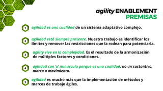 agilityENABLEMENT
PREMISAS
agilidad es una cualidad de un sistema adaptativo complejo.
agilidad es mucho más que la implementación de métodos y
marcos de trabajo ágiles.
agilidad está siempre presente. Nuestro trabajo es identificar los
límites y remover las restricciones que la rodean para potenciarla.
agility vive en la complejidad. Es el resultado de la armonización
de múltiples factores y condiciones.
agilidad con ‘a’ minúscula porque es una cualidad, no un sustantivo,
marca o movimiento.
1
2
3
4
5
 