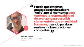 TOBIAS MAYER
e d u c a t o r , l e a r n e r , c i t i z e n
“Puedequeestemos
atascadosconlapalabra
‘Agile’,porelmomento;pero
tenemoslaresponsabilidad
deavanzarparadescribir
claramenteloqueenrealidad
hacemos,usandopalabras
realeseinclusooraciones
completas.
”
h"p://bit.ly/AgileIsNotTheGoal-TobiasMayer
 