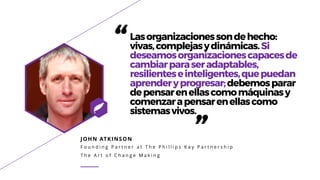 JOHN ATKINSON
F o u n d i n g P a r t n e r a t T h e P h i l l i p s K a y P a r t n e r s h i p
T h e A r t o f C h a n g e M a k i n g
“Lasorganizacionessondehecho:
vivas,complejasydinámicas.Si
deseamosorganizacionescapacesde
cambiarparaseradaptables,
resilienteseinteligentes,quepuedan
aprenderyprogresar;debemosparar
depensarenellascomomáquinasy
comenzarapensarenellascomo
sistemasvivos.
”
 