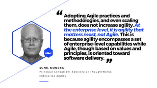 SUNIL MUNDRA
P r i n c i p a l C o n s u l t a n t - A d v i s o r y a t T h o u g h t W o r k s ,
E n t e r p r i s e A g i l i t y
“AdoptingAgilepracticesand
methodologies,andevenscaling
them,doesnotincreaseagility.At
theenterpriselevel,itisagilitythat
mattersmost,notAgile.Thisis
becauseagilityencompassesaset
ofenterprise-levelcapabilitieswhile
Agile,thoughbasedonvaluesand
principles,isorientedtoward
softwaredelivery.
”
 