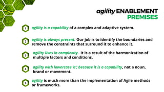 agilityENABLEMENT
PREMISES
agility is a capability of a complex and adaptive system.
agility is much more than the implementation of Agile methods
or frameworks.
agility is always present. Our job is to identify the boundaries and
remove the constraints that surround it to enhance it.
agility lives in complexity. It is a result of the harmonization of
multiple factors and conditions.
agility with lowercase ‘a’; because it is a capability, not a noun,
brand or movement.
1
2
3
4
5
 