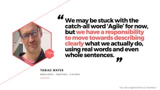 TOBIAS MAYER
e d u c a t o r , l e a r n e r , c i t i z e n
“Wemaybestuckwiththe
catch-allword‘Agile’fornow,
butwehavearesponsibility
tomovetowardsdescribing
clearlywhatweactuallydo,
usingrealwordsandeven
wholesentences.
”
http://bit.ly/AgileIsNotTheGoal-TobiasMayer
 