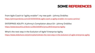 From Agile Coach to “agility enabler”: my new path – Johnny Ordóñez
https://johnnyordonez.com/2018/09/09/de-agile-coach-a-agility-enabler-mi-nuevo-camino/
ENTERPRISE AGILITY: A Johnny's Compilation about EA – Johnny Ordóñez
https://www.beautiful.ai/deck/-LLVBsCk0OBTa1jmzuzW/Enterprise-Agility
What's the next step in the Evolution of Agile? Enterprise Agility
https://www.slideshare.net/JohnnyDark/whats-the-next-step-in-the-evolution-of-agile-enterprise-agility
SOMEREFERENCES
 