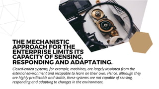 RESPONDING AND ADAPTATING.
Closed-ended systems, for example, machines, are largely insulated from the
external environment and incapable to learn on their own. Hence, although they
are highly predictable and stable, these systems are not capable of sensing,
responding and adapting to changes in the environment.
THE MECHANISTIC
APPROACH FOR THE
ENTERPRISE LIMITS ITS
CAPACITY OF SENSING,
 