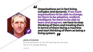 JOHN ATKINSON
F o u n d i n g P a r t n e r a t T h e P h i l l i p s K a y P a r t n e r s h i p
T h e A r t o f C h a n g e M a k i n g
“Organisationsareinfactliving,
complexanddynamic.Ifwewant
organisationstobeabletochange,
forthemtobeadaptive,resilient,
intelligent,forthemtobeableto
learnandprogress,wehavetostop
thinkingofthemandtreatingthem
intermsofthembeingamachine
andstartthinkingofthemasbeinga
livingsystem.
”
 