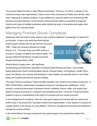 Page 17
The process helped the team to align different businesses. The focus, for Clorox, is always on the
customer through value segmentation. Clorox is one of few companies to initiate and maintain value
chain mapping as a systemic program. It was initiated by a visionary leader and reinforced by GM
training and review programs. In this process, Clorox has been able to successfully manage the
rhythms and cycles of multiple businesses while maximizing scale. A true testimonial supply chain
agility driven by a visionary leader.
Managing Finished Goods Complexity
Appliances within the kitchen today need to make a fashion statement. Increasingly it is about form
and function. It was in this world that World Kitchen
entered public markets with the spin-off from Corning in
1998. Today the Company operates as Corelle
Brands, LLC. This case study from 2004 outlines a
process to manage complexity and improve agility. The
process helped World Kitchen manage inventories
through bankruptcy filing in 2002.
World Kitchen's supply chain-- with significant
manufacturing and distribution operations throughout North America and Asia-- was complex.
Selling well-known brands including Bakers Secret, Chicago Cutlery, CorningWare, Corelle, EKco,
Pyrex, and Revere, the company sold products to mass retailers and specialty stores in the United
States and Canada with extreme demand volatility.
The issue? Product complexity. Product portfolio discipline was critical to the company turnaround. In
2002, World Kitchen implemented a disciplined process for managing item proliferation. In this
process, a cross-functional team composed of senior marketing, finance, sales, and supply chain
leaders reviewed all products in a systemic and disciplined process. The focus? The group worked
together to gain an understanding of the right fit of products with low volume and profit.
In the management of complexity, there are many good reasons for products with low volume and
profit to stay in the product line. Examples include micro-segmentation, a new release of a product for
a target market, or the release of a new platform. The key is management ownership and discipline to
manage the product portfolio.
In the World Kitchen Company turnaround, the product stayed in the product line market if the
 