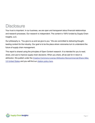 Page 2
Disclosure
Your trust is important. In our business, we are open and transparent about financial relationships
and research processes. Our research is independent. The content is 100% funded by Supply Chain
Insights, LLC.
Our philosophy is, “You give to us and we give to you.” We are committed to delivering thought-
leading content for the industry. Our goal is to be the place where visionaries turn to understand the
future of supply chain management.
This report is shared using the principles of Open Content research. It is intended for you to read,
share, and use to improve supply chain decisions. When you share, all we ask for in return is
attribution. We publish under the Creative Commons License Attribution-Noncommercial-Share Alike
3.0 United States and you will find our citation policy here.
 