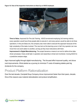 Page 28
Figure 18. View of the Inspection Instructions as Seen by an AGCO employee.
Time to Value. Improved On-The-Job Training. AGCO envisioned employing 3x3 training metrics:
every operation would have three people able to execute it, and every person would be able to do three
operations. In the pre-Glass era, the company was never able to execute this approach because of the
high complexity of the tasks involved. The new tool cut the learning curve in half. Any operator can now
move from one work station to another, as long as they have instructions with them.
Improvement in Digital Manufacturing. The project became a means to an end to define drive data-
driven processes. Every small task in operation and assembly is timed and monitored, moving AGCO to
a predictive analysis stage.
Agco improved agility through digital manufacturing. The focused effort improved quality, and drove
cost improvements. What started as a journey to minimize IT costs of breaking tablets paid big
dividends for the company.
Product Platform Rationalization
Over the last decade, Campbell Soup Company drove improvement faster than their peers. decade.
One of the reasons was material rationalization and product simplification.
 