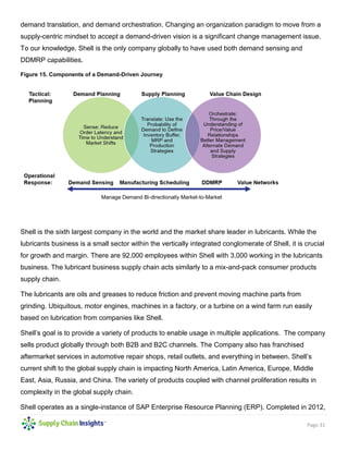 Page 31
demand translation, and demand orchestration. Changing an organization paradigm to move from a
supply-centric mindset to accept a demand-driven vision is a significant change management issue.
To our knowledge, Shell is the only company globally to have used both demand sensing and
DDMRP capabilities.
Figure 15. Components of a Demand-Driven Journey
Shell is the sixth largest company in the world and the market share leader in lubricants. While the
lubricants business is a small sector within the vertically integrated conglomerate of Shell, it is crucial
for growth and margin. There are 92,000 employees within Shell with 3,000 working in the lubricants
business. The lubricant business supply chain acts similarly to a mix-and-pack consumer products
supply chain.
The lubricants are oils and greases to reduce friction and prevent moving machine parts from
grinding. Ubiquitous, motor engines, machines in a factory, or a turbine on a wind farm run easily
based on lubrication from companies like Shell.
Shell’s goal is to provide a variety of products to enable usage in multiple applications. The company
sells product globally through both B2B and B2C channels. The Company also has franchised
aftermarket services in automotive repair shops, retail outlets, and everything in between. Shell’s
current shift to the global supply chain is impacting North America, Latin America, Europe, Middle
East, Asia, Russia, and China. The variety of products coupled with channel proliferation results in
complexity in the global supply chain.
Shell operates as a single-instance of SAP Enterprise Resource Planning (ERP). Completed in 2012,
 