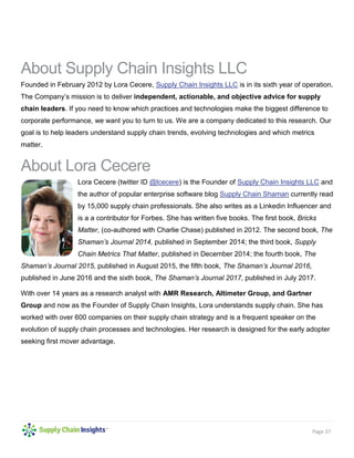 Page 37
About Supply Chain Insights LLC
Founded in February 2012 by Lora Cecere, Supply Chain Insights LLC is in its sixth year of operation.
The Company’s mission is to deliver independent, actionable, and objective advice for supply
chain leaders. If you need to know which practices and technologies make the biggest difference to
corporate performance, we want you to turn to us. We are a company dedicated to this research. Our
goal is to help leaders understand supply chain trends, evolving technologies and which metrics
matter.
About Lora Cecere
Lora Cecere (twitter ID @lcecere) is the Founder of Supply Chain Insights LLC and
the author of popular enterprise software blog Supply Chain Shaman currently read
by 15,000 supply chain professionals. She also writes as a Linkedin Influencer and
is a a contributor for Forbes. She has written five books. The first book, Bricks
Matter, (co-authored with Charlie Chase) published in 2012. The second book, The
Shaman’s Journal 2014, published in September 2014; the third book, Supply
Chain Metrics That Matter, published in December 2014; the fourth book, The
Shaman’s Journal 2015, published in August 2015, the fifth book, The Shaman’s Journal 2016,
published in June 2016 and the sixth book, The Shaman’s Journal 2017, published in July 2017.
With over 14 years as a research analyst with AMR Research, Altimeter Group, and Gartner
Group and now as the Founder of Supply Chain Insights, Lora understands supply chain. She has
worked with over 600 companies on their supply chain strategy and is a frequent speaker on the
evolution of supply chain processes and technologies. Her research is designed for the early adopter
seeking first mover advantage.
 