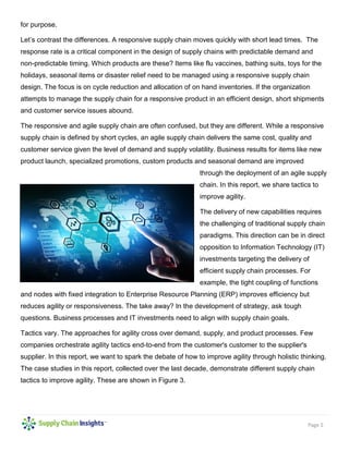 Page 5
for purpose.
Let’s contrast the differences. A responsive supply chain moves quickly with short lead times. The
response rate is a critical component in the design of supply chains with predictable demand and
non-predictable timing. Which products are these? Items like flu vaccines, bathing suits, toys for the
holidays, seasonal items or disaster relief need to be managed using a responsive supply chain
design. The focus is on cycle reduction and allocation of on hand inventories. If the organization
attempts to manage the supply chain for a responsive product in an efficient design, short shipments
and customer service issues abound.
The responsive and agile supply chain are often confused, but they are different. While a responsive
supply chain is defined by short cycles, an agile supply chain delivers the same cost, quality and
customer service given the level of demand and supply volatility. Business results for items like new
product launch, specialized promotions, custom products and seasonal demand are improved
through the deployment of an agile supply
chain. In this report, we share tactics to
improve agility.
The delivery of new capabilities requires
the challenging of traditional supply chain
paradigms. This direction can be in direct
opposition to Information Technology (IT)
investments targeting the delivery of
efficient supply chain processes. For
example, the tight coupling of functions
and nodes with fixed integration to Enterprise Resource Planning (ERP) improves efficiency but
reduces agility or responsiveness. The take away? In the development of strategy, ask tough
questions. Business processes and IT investments need to align with supply chain goals.
Tactics vary. The approaches for agility cross over demand, supply, and product processes. Few
companies orchestrate agility tactics end-to-end from the customer's customer to the supplier's
supplier. In this report, we want to spark the debate of how to improve agility through holistic thinking.
The case studies in this report, collected over the last decade, demonstrate different supply chain
tactics to improve agility. These are shown in Figure 3.
 
