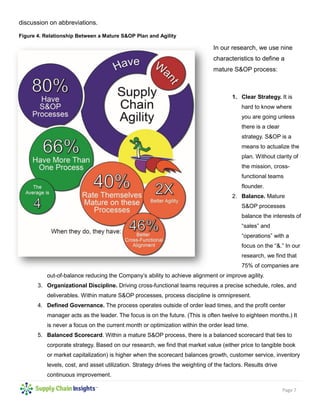 Page 7
discussion on abbreviations.
Figure 4. Relationship Between a Mature S&OP Plan and Agility
In our research, we use nine
characteristics to define a
mature S&OP process:
1. Clear Strategy. It is
hard to know where
you are going unless
there is a clear
strategy. S&OP is a
means to actualize the
plan. Without clarity of
the mission, cross-
functional teams
flounder.
2. Balance. Mature
S&OP processes
balance the interests of
“sales” and
“operations” with a
focus on the “&.” In our
research, we find that
75% of companies are
out-of-balance reducing the Company’s ability to achieve alignment or improve agility.
3. Organizational Discipline. Driving cross-functional teams requires a precise schedule, roles, and
deliverables. Within mature S&OP processes, process discipline is omnipresent.
4. Defined Governance. The process operates outside of order lead times, and the profit center
manager acts as the leader. The focus is on the future. (This is often twelve to eighteen months.) It
is never a focus on the current month or optimization within the order lead time.
5. Balanced Scorecard. Within a mature S&OP process, there is a balanced scorecard that ties to
corporate strategy. Based on our research, we find that market value (either price to tangible book
or market capitalization) is higher when the scorecard balances growth, customer service, inventory
levels, cost, and asset utilization. Strategy drives the weighting of the factors. Results drive
continuous improvement.
 